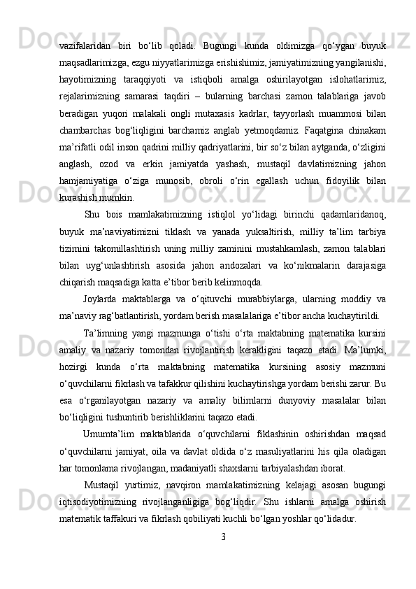 vazifalaridan   biri   bo‘lib   qoladi.   Bugungi   kunda   oldimizga   qo‘ygan   buyuk
maqsadlarimizga, ezgu niyyatlarimizga erishishimiz, jamiyatimizning yangilanishi,
hayotimizning   taraqqiyoti   va   istiqboli   amalga   oshirilayotgan   islohatlarimiz,
rejalarimizning   samarasi   taqdiri   –   bularning   barchasi   zamon   talablariga   javob
beradigan   yuqori   malakali   ongli   mutaxasis   kadrlar,   tayyorlash   muammosi   bilan
chambarchas   bog‘liqligini   barchamiz   anglab   yetmoqdamiz.   Faqatgina   chinakam
ma’rifatli odil inson qadrini milliy qadriyatlarini, bir so‘z bilan aytganda, o‘zligini
anglash,   ozod   va   erkin   jamiyatda   yashash,   mustaqil   davlatimizning   jahon
hamjamiyatiga   o‘ziga   munosib,   obroli   o‘rin   egallash   uchun   fidoyilik   bilan
kurashish mumkin.
Shu   bois   mamlakatimizning   istiqlol   yo‘lidagi   birinchi   qadamlaridanoq,
buyuk   ma’naviyatimizni   tiklash   va   yanada   yuksaltirish,   milliy   ta’lim   tarbiya
tizimini   takomillashtirish   uning   milliy   zaminini   mustahkamlash,   zamon   talablari
bilan   uyg‘unlashtirish   asosida   jahon   andozalari   va   ko‘nikmalarin   darajasiga
chiqarish maqsadiga katta e’tibor berib kelinmoqda.
Joylarda   maktablarga   va   o‘qituvchi   murabbiylarga,   ularning   moddiy   va
ma’naviy rag‘batlantirish, yordam berish masalalariga e’tibor ancha kuchaytirildi.
Ta’limning   yangi   mazmunga   o‘tishi   o‘rta   maktabning   matematika   kursini
amaliy   va   nazariy   tomondan   rivojlantirish   kerakligini   taqazo   etadi.   Ma’lumki,
hozirgi   kunda   o‘rta   maktabning   matematika   kursining   asosiy   mazmuni
o‘quvchilarni fikrlash va tafakkur qilishini kuchaytirishga yordam berishi zarur. Bu
esa   o‘rganilayotgan   nazariy   va   amaliy   bilimlarni   dunyoviy   masalalar   bilan
bo‘liqligini tushuntirib berishliklarini taqazo etadi. 
Umumta’lim   maktablarida   o‘quvchilarni   fiklashinin   oshirishdan   maqsad
o‘quvchilarni   jamiyat,   oila   va   davlat   oldida   o‘z   masuliyatlarini   his   qila   oladigan
har tomonlama rivojlangan, madaniyatli shaxslarni tarbiyalashdan iborat.
Mustaqil   yurtimiz,   navqiron   mamlakatimizning   kelajagi   asosan   bugungi
iqtisodiyotimizning   rivojlanganligiga   bog‘liqdir.   Shu   ishlarni   amalga   oshirish
matematik taffakuri va fikrlash qobiliyati kuchli bo‘lgan yoshlar qo‘lidadur. 
3 