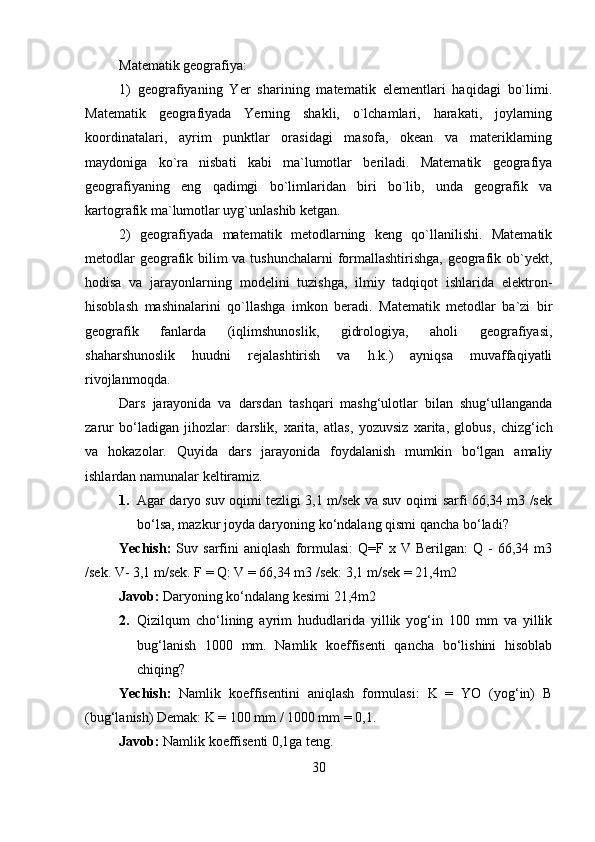 Matematik geografiya:
1)   geografiyaning   Yer   sharining   matematik   elementlari   haqidagi   bo`limi.
Matematik   geografiyada   Yerning   shakli,   o`lchamlari,   harakati,   joylarning
koordinatalari,   ayrim   punktlar   orasidagi   masofa,   okean   va   materiklarning
maydoniga   ko`ra   nisbati   kabi   ma`lumotlar   beriladi.   Matematik   geografiya
geografiyaning   eng   qadimgi   bo`limlaridan   biri   bo`lib,   unda   geografik   va
kartografik ma`lumotlar uyg`unlashib ketgan. 
2)   geografiyada   matematik   metodlarning   keng   qo`llanilishi.   Matematik
metodlar  geografik bilim va tushunchalarni  formallashtirishga, geografik ob`yekt,
hodisa   va   jarayonlarning   modelini   tuzishga,   ilmiy   tadqiqot   ishlarida   elektron-
hisoblash   mashinalarini   qo`llashga   imkon   beradi.   Matematik   metodlar   ba`zi   bir
geografik   fanlarda   (iqlimshunoslik,   gidrologiya,   aholi   geografiyasi,
shaharshunoslik   huudni   rejalashtirish   va   h.k.)   ayniqsa   muvaffaqiyatli
rivojlanmoqda. 
Dars   jarayonida   va   darsdan   tashqari   mashg‘ulotlar   bilan   shug‘ullanganda
zarur   bo‘ladigan   jihozlar:   darslik,   х arita,   atlas,   yozuvsiz   х arita,   globus,   chizg‘ich
va   hokazolar.   Quyida   dars   jarayonida   foydalanish   mumkin   bo‘lgan   amaliy
ishlardan namunalar keltiramiz. 
1. Agar daryo suv oqimi tezligi 3,1 m/sek va suv oqimi sarfi 66,34 m3 /sek
bo‘lsa, mazkur joyda daryoning ko‘ndalang qismi qancha bo‘ladi? 
Yechish:   Suv   sarfini   aniqlash   formulasi:   Q=F  x   V  Berilgan:   Q   -   66,34  m3
/sek. V- 3,1 m/sek. F = Q: V = 66,34 m3 /sek: 3,1 m/sek = 21,4m2 
Javob:  Daryoning ko‘ndalang kesimi 21,4m2 
2. Qizilqum   cho‘lining   ayrim   hududlarida   yillik   yog‘in   100   mm   va   yillik
bug‘lanish   1000   mm.   Namlik   koeffisenti   qancha   bo‘lishini   hisoblab
chiqing?
Yechish:   Namlik   koeffisentini   aniqlash   formulasi:   K   =   YO   (yog‘in)   B
(bug‘lanish) Demak: K = 100 mm / 1000 mm = 0,1. 
Javob:  Namlik koeffisenti 0,1ga teng. 
30 