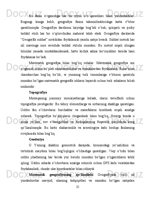 Bu   fanni   o‘rganishga   har   bir   ziyoli   o‘z   qarashlari   bilan   yondoshadilar.
Bugungi   kunga   kelib,   geografiya   fanini   takomillashtirishga   katta   e tibor‟
qaratilmoqda.   Geografiya   darslarini   hayotga   bog‘lab   o‘tish,   qiziqarli   va   ijodiy
tashkil   etish   har   bir   o‘qituvchidan   mahorat   talab   etadi.   Geografiya   darslarida
“Geografik suhbat” metididan foydalanish yaxshi natija beradi. Suhbat metodi har
xil   mavzuga   mos   ravishda   tashkil   etilishi   mumkin.   Bu   metod   orqali   olingan
bilimlar   yanada   mustahkamlanadi,   hatto   kichik   sahna   ko‘rinishlari   tarsida   ham
foydalansa bo‘ladi. 
Matematik   geografiya   bilan   bog‘liq   sohalar.   Matematik   geografiya   uni
o‘rganish uchun ko‘plab mutaxassisliklar va texnikalardan foydalanadi. Bular bilan
chambarchas   bog‘liq   bo‘lib,   er   yuzining   turli   tomonlariga   e’tiborni   qaratishi
mumkin bo‘lgan matematik geografik ishlarni bajarish uchun turli sohalarni bilish
muhimdir.
Topografiya
Mintaqaning   jismoniy   xususiyatlariga   kelsak,   ularni   tavsiflash   uchun
topografiya javobgardir. Bu tabiiy elementlarga va sirtlarning shakliga qaratilgan.
Ushbu   fan   o‘lchovlarni   burchaklar   va   masofalarni   hisoblash   orqali   amalga
oshiradi.   Topografiya   bo‘shliqlarni   chegaralash   bilan   bog‘liq.   Hozirgi   kunda   u
aloqa   yo‘llari,   suv   o‘tkazgichlari   va   boshqalarning   fuqarolik   qurilishida   keng
qo‘llanilmoqda.   Bu   hatto   shaharsozlik   va   arxeologiya   kabi   boshqa   fanlarning
rivojlanishi bilan bog‘liq.
Geodeziya 
U   Yerning   shaklini   geometrik   darajada,   kosmosdagi   yo‘nalishini   va
tortishish   maydoni   bilan   bog‘liqligini   o‘lchashga   qaratilgan.   Vaqt   o‘tishi   bilan
ushbu   jihatlarning   har   birida   yuz   berishi   mumkin   bo‘lgan   o‘zgarishlarni   tahlil
qiling.   Ushbu   sohada   o‘lchovlarni   amalga   oshirish   uchun   GPS   kabi   vositalardan
foydalaniladi, chunki ular koordinatalar bilan ishlaydi. 
Matematik   geografiyaning   qo‘llanilishi   Geografiyada   turli   xil
yondashuvlar   mavjud,   ularning   tadqiqotlari   va   mumkin   bo‘lgan   natijalari
31 