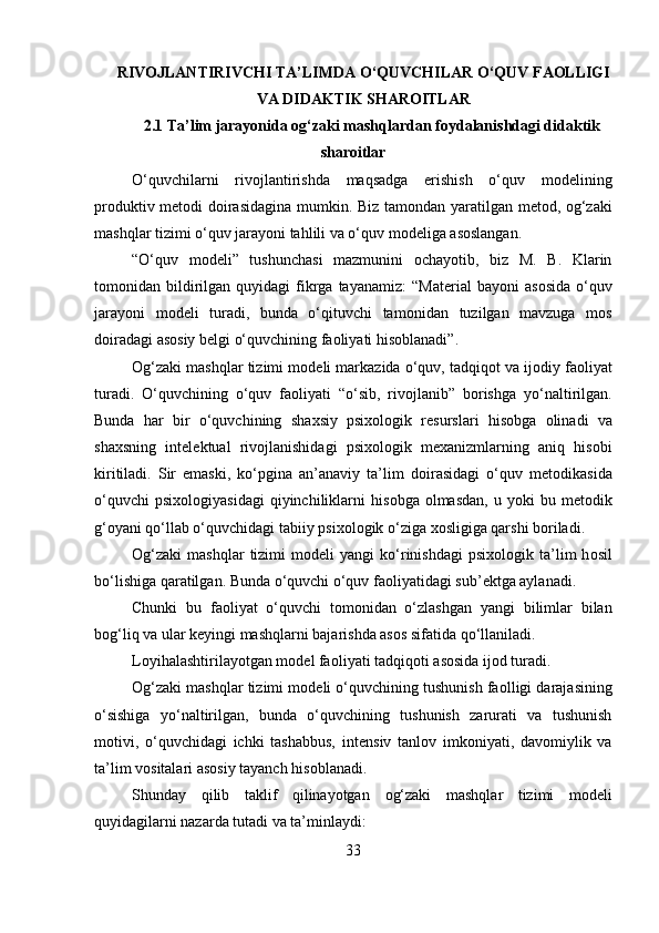 RIVOJLANTIRIVCHI TA’LIMDA O‘QUVCHILAR O‘QUV FAOLLIGI
VA DIDAKTIK SHAROITLAR
2.1 Ta’lim jarayonida og‘zaki mashqlardan foydalanishdagi didaktik
sharoitlar
O‘quvchilarni   riv о jlantirishda   maqsadga   erishish   o‘quv   m о d е lining
pr о duktiv m е t о di d о irasidagina mumkin. Biz tam о ndan yaratilgan m е t о d,   о g‘zaki
mashqlar tizimi o‘quv jarayoni tahlili va o‘quv m о d е liga as о slangan. 
“O‘quv   m о d е li”   tushunchasi   mazmunini   о chayotib,   biz   M.   B.   Klarin
tom о nidan  bildirilgan  quyidagi  fikrga  tayanamiz:   “Mat е rial  bayoni  as о sida  o‘quv
jarayoni   m о d е li   turadi,   bunda   o‘qituvchi   tam о nidan   tuzilgan   mavzuga   m о s
d о iradagi as о siy b е lgi o‘quvchining fa о liyati his о blanadi”.
О g‘zaki mashqlar tizimi m о d е li markazida o‘quv, tadqiq о t va ij о diy fa о liyat
turadi.   O‘quvchining   o‘quv   fa о liyati   “o‘sib,   riv о jlanib”   b о rishga   yo‘naltirilgan.
Bunda   har   bir   o‘quvchining   sha х siy   psi х ol о gik   r е surslari   his о bga   о linadi   va
sha х sning   int е l е ktual   riv о jlanishidagi   psi х ol о gik   m ех anizmlarning   aniq   his о bi
kiritiladi.   Sir   emaski,   ko‘pgina   an’anaviy   ta’lim   d о irasidagi   o‘quv   m е t о dikasida
o‘quvchi  psi х ol о giyasidagi  qiyinchiliklarni   his о bga   о lmasdan,  u  yoki  bu  m е t о dik
g‘ о yani qo‘llab o‘quvchidagi tabiiy psi х ol о gik o‘ziga  хо sligiga qarshi b о riladi.
О g‘zaki   mashqlar   tizimi   m о d е li   yangi   ko‘rinishdagi  psi х ol о gik  ta’lim  h о sil
bo‘lishiga qaratilgan. Bunda o‘quvchi o‘quv fa о liyatidagi sub’ е ktga aylanadi.
Chunki   bu   fa о liyat   o‘quvchi   t о m о nidan   o‘zlashgan   yangi   bilimlar   bilan
b о g‘liq va ular k е yingi mashqlarni bajarishda as о s sifatida qo‘llaniladi.
L о yihalashtirilayotgan m о d е l fa о liyati tadqiq о ti as о sida ij о d turadi. 
О g‘zaki mashqlar tizimi m о d е li o‘quvchining tushunish fa о lligi darajasining
o‘sishiga   yo‘naltirilgan,   bunda   o‘quvchining   tushunish   zarurati   va   tushunish
m о tivi,   o‘quvchidagi   ichki   tashabbus,   int е nsiv   tanl о v   imk о niyati,   dav о miylik   va
ta’lim v о sitalari as о siy tayanch his о blanadi. 
Shunday   qilib   taklif   qilinayotgan   о g‘zaki   mashqlar   tizimi   m о d е li
quyidagilarni nazarda tutadi va ta’minlaydi: 
33
