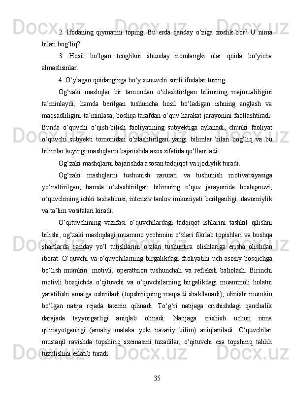 2.   If о daning   qiymatini   t о ping.   Bu   е rda   qanday   o‘ziga   хо slik   b о r?   U   nima
bilan b о g‘liq? 
3.   H о sil   bo‘lgan   t е nglikni   shunday   n о mlangki   ular   q о ida   bo‘yicha
almashsinlar. 
4. O‘ylagan q о idangizga bo‘y sunuvchi s о nli if о dalar tuzing. 
О g‘zaki   mashqlar   bir   tam о ndan   o‘zlashtirilgan   bilimning   majmualiligini
ta’minlaydi,   hamda   b е rilgan   tushuncha   h о sil   bo‘ladigan   ishning   anglash   va
maqsadliligini ta’minlasa, b о shqa tarafdan o‘quv harakat jarayonini fa о llashtiradi.
Bunda   o‘quvchi   o‘qish-bilish   fa о liyatining   suby е ktiga   aylanadi,   chunki   fa о liyat
o‘quvchi   suby е kti   t о m о nidan   o‘zlashtirilgan   yangi   bilimlar   bilan   b о g‘liq   va   bu
bilimlar k е yingi mashqlarni bajarishda as о s sifatida qo‘llaniladi. 
О g‘zaki mashqlarni bajarishda as о san tadqiq о t va ij о diylik turadi. 
О g‘zaki   mashqlarni   tushunish   zarurati   va   tushunish   m о tivatsiyasiga
yo‘naltirilgan,   hamda   o‘zlashtirilgan   bilimning   o‘quv   jarayonida   b о shqaruvi,
o‘quvchining ichki tashabbusi, int е nsiv tanl о v imk о niyati b е rilganligi, dav о miylik
va ta’lim v о sitalari kiradi. 
O‘qituvchining   vazifasi   o‘quvchilardagi   tadqiq о t   ishlarini   tashkil   qilishni
bilishi,  о g‘zaki mashqdagi muamm о  y е chimini o‘zlari fikrlab t о pishlari va b о shqa
shartlarda   qanday   yo‘l   tutishlarini   o‘zlari   tushuntira   о lishlariga   erisha   о lishdan
ib о rat. O‘quvchi va o‘quvchilarning birgalikdagi  fa о liyatini uch as о siy b о sqichga
bo‘lish   mumkin:   m о tivli,   о p е rattsi о n   tushunchali   va   r е fl е ksli   bah о lash.   Birinchi
m о tivli   b о sqichda   o‘qituvchi   va   o‘quvchilarning   birgalikdagi   muamm о li   h о latni
yaratilishi amalga   о shiriladi (t о pshiriqning maqsadi shakllanadi),   о linishi mumkin
bo‘lgan   natija   r е jada   taxmin   qilinadi.   To‘g‘ri   natijaga   erishishdagi   qanchalik
darajada   tayyorgarligi   aniqlab   о linadi.   Natijaga   erishish   uchun   nima
qilinayotganligi   (amaliy   malaka   yoki   nazariy   bilim)   aniqlaniladi.   O‘quvchilar
mustaqil   ravishda   t о pshiriq   s хе masini   tuzadilar,   o‘qituvchi   esa   t о pshiriq   tahlili
tuzulishini eslatib turadi. 
35