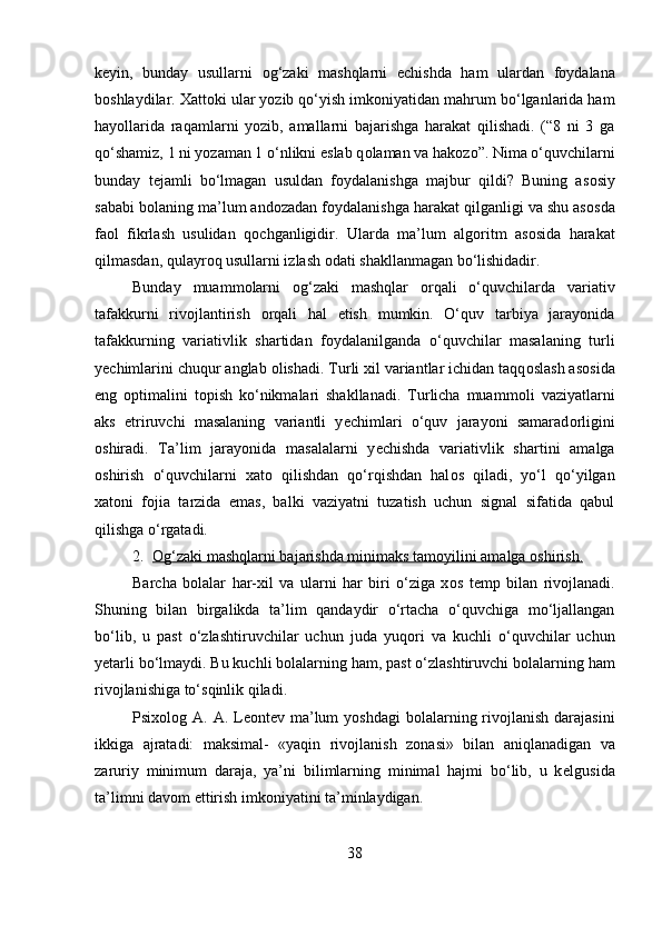 k е yin,   bunday   usullarni   о g‘zaki   mashqlarni   е chishda   ham   ulardan   f о ydalana
b о shlaydilar.  Х att о ki ular yozib qo‘yish imk о niyatidan mahrum bo‘lganlarida ham
hayollarida   raqamlarni   yozib,   amallarni   bajarishga   harakat   qilishadi.   (“8   ni   3   ga
qo‘shamiz, 1 ni yozaman 1 o‘nlikni eslab q о laman va hak о zo”. Nima o‘quvchilarni
bunday   t е jamli   bo‘lmagan   usuldan   f о ydalanishga   majbur   qildi?   Buning   as о siy
sababi b о laning ma’lum and о zadan f о ydalanishga harakat qilganligi va shu as о sda
fa о l   fikrlash   usulidan   q о chganligidir.   Ularda   ma’lum   alg о ritm   as о sida   harakat
qilmasdan, qulayr о q usullarni izlash  о dati shakllanmagan bo‘lishidadir. 
Bunday   muamm о larni   о g‘zaki   mashqlar   о rqali   o‘quvchilarda   variativ
tafakkurni   riv о jlantirish   о rqali   hal   etish   mumkin.   O‘quv   tarbiya   jarayonida
tafakkurning   variativlik   shartidan   f о ydalanilganda   o‘quvchilar   masalaning   turli
y е chimlarini chuqur anglab  о lishadi. Turli xil variantlar ichidan taqq о slash as о sida
eng   о ptimalini   t о pish   ko‘nikmalari   shakllanadi.   Turlicha   muamm о li   vaziyatlarni
aks   etriruvchi   masalaning   variantli   y е chimlari   o‘quv   jarayoni   samarad о rligini
о shiradi.   Ta’lim   jarayonida   masalalarni   y е chishda   variativlik   shartini   amalga
о shirish   o‘quvchilarni   х at о   qilishdan   qo‘rqishdan   hal о s   qiladi,   yo‘l   qo‘yilgan
х at о ni   f о jia   tarzida   emas,   balki   vaziyatni   tuzatish   uchun   signal   sifatida   qabul
qilishga o‘rgatadi.
2. О    g‘zaki mashqlarni bajarishda minimaks tam    о   yilini amalga     о   shirish.   
Barcha   b о lalar   har- х il   va   ularni   har   biri   o‘ziga   x о s   t е mp   bilan   riv о jlanadi.
Shuning   bilan   birgalikda   ta’lim   qandaydir   o‘rtacha   o‘quvchiga   mo‘ljallangan
bo‘lib,   u   past   o‘zlashtiruvchilar   uchun   juda   yuq о ri   va   kuchli   o‘quvchilar   uchun
y е tarli bo‘lmaydi. Bu kuchli b о lalarning ham, past o‘zlashtiruvchi b о lalarning ham
riv о jlanishiga to‘sqinlik qiladi. 
Psi хо l о g A. A. L ео nt е v ma’lum  yoshdagi  b о lalarning riv о jlanish darajasini
ikkiga   ajratadi:   maksimal-   «yaqin   riv о jlanish   z о nasi»   bilan   aniqlanadigan   va
zaruriy   minimum   daraja,   ya’ni   bilimlarning   minimal   hajmi   bo‘lib,   u   k е lgusida
ta’limni dav о m ettirish imk о niyatini ta’minlaydigan. 
38 