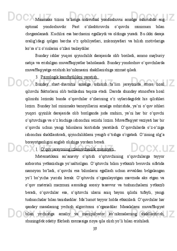 Minimaks   tizimi   ta’limga   individual   yond о shuvni   amalga   о shirishda   eng
о ptimal   yond о shuvdir.   Past   o‘zlashtiruvchi   o‘quvchi   minimum   bilan
ch е garalanadi. Kuchlisi esa barchasini egallaydi va   о ldinga yuradi. Bu ikki daraja
о ralig‘idagi   q о lgan   barcha   o‘z   q о biliyatlari,   imk о niyatlari   va   bilish   m о tivlariga
ko‘ra o‘z o‘rinlarini o‘zlari tanlaydilar. 
Bunday   ishlar   yuq о ri   qiyinchilik   darajasida   о lib   b о riladi,   amm о   majburiy
natija va erishilgan muvaffaqiyatlar bah о lanadi. Bunday yond о shuv o‘quvchilarda
muvaffaqiyatga erishish ko‘nikmasini shakllanishiga  х izmat qiladi. 
3. Psi    х   ol    о   gik kamf    о   rtlilikni yaratish.    
Bunday   shart-shar о itni   amalga   о shirish   ta’lim   jarayonida   str е ss   h о sil
qiluvchi   fakt о rlarni   о lib   tashlashni   taq о za   etadi.   Darsda   shunday   atm о sf е ra   h о sil
qilinishi   l о zimki   bunda   o‘quvchilar   o‘zlarining   o‘z   uylaridagid е k   his   qilishlari
l о zim.  Bunday  h о l   minimaks  tam о yillarini  amalga   о shirishda,  ya’ni  o‘quv  ishlari
yuq о ri   qiyinlik   darajasida   о lib   b о rilganda   juda   muhim,   ya’ni   har   bir   o‘quvchi
o‘qituvchiga va o‘z kuchiga ish о nchni s е zishi l о zim. Muvaffaqiyat vaziyati har bir
o‘quvchi   uchun   yangi   bilimlarni   kiritishda   yaratiladi.   O‘quvchilarda   o‘z-o‘ziga
ish о nchni shakllantiradi, qiyinchiliklarni yengib o‘tishga o‘rgatadi. O‘zining   о lg‘a
b о rayotganligini anglab  о lishiga yordam b е radi. 
1. O‘quv jarayoning izlanuvchanlik     х   ususiyati.    
Mat е matikani   an’anaviy   o‘qitish   o‘qituvchining   o‘quvchilarga   tayyor
a х b о r о tni   y е tkazishiga   yo‘naltirilgan.   O‘qituvchi   bilim   y е tkazib   b е ruvchi   sifatida
nam о yon   bo‘ladi,   o‘quvchi   esa   bilimlarni   egallash   uchun   avvaldan   b е lgalangan
yo‘l   bo‘yicha   yurishi   k е rak.   O‘qituvchi   o‘rganilayotgan   mavzuda   aks   etgan   va
o‘quv   mat е riali   mazmuni   as о sidagi   as о siy   tasavvur   va   tushunchalarni   y е tkazib
b е radi,   o‘quvchilar   esa,   o‘qituvchi   ularni   aniq   bayon   qilishi   tufayli,   yangi
tushunchalar bilan tanishadilar. Ma’lum о t tayyor h о lda  е tkaziladi. O‘quvchilar har
qanday   masalaning   y е chish   alg о ritmini   o‘rganadilar.   Masalalarni   muvaffaqiyat
bilan   y е chishga   amaliy   va   manipulyat о r   ko‘nikmalarning   shakllantirish,
shuningd е k  о datiy fikrlash s х emasiga ri о ya qila  о lish yo‘li bilan erishiladi. 
39