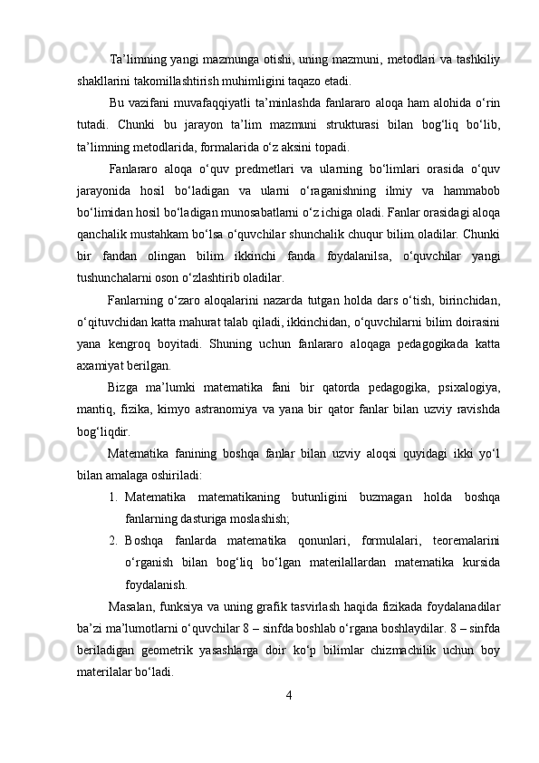 Ta’limning yangi   mazmunga  otishi,  uning  mazmuni, metodlari  va  tashkiliy
shakllarini takomillashtirish muhimligini taqazo etadi.
Bu   vazifani   muvafaqqiyatli   ta’minlashda   fanlararo   aloqa  ham   alohida   o‘rin
tutadi.   Chunki   bu   jarayon   ta’lim   mazmuni   strukturasi   bilan   bog‘liq   bo‘lib,
ta’limning metodlarida, formalarida o‘z aksini topadi.
Fanlararo   aloqa   o‘quv   predmetlari   va   ularning   bo‘limlari   orasida   o‘quv
jarayonida   hosil   bo‘ladigan   va   ularni   o‘raganishning   ilmiy   va   hammabob
bo‘limidan hosil bo‘ladigan munosabatlarni o‘z ichiga oladi. Fanlar orasidagi aloqa
qanchalik mustahkam bo‘lsa o‘quvchilar shunchalik chuqur bilim oladilar. Chunki
bir   fandan   olingan   bilim   ikkinchi   fanda   foydalanilsa,   o‘quvchilar   yangi
tushunchalarni oson o‘zlashtirib oladilar.
Fanlarning   o‘zaro   aloqalarini   nazarda   tutgan   holda   dars   o‘tish,   birinchidan,
o‘qituvchidan katta mahurat talab qiladi, ikkinchidan, o‘quvchilarni bilim doirasini
yana   kengroq   boyitadi.   Shuning   uchun   fanlararo   aloqaga   pedagogikada   katta
axamiyat berilgan. 
Bizga   ma’lumki   matematika   fani   bir   qatorda   pedagogika,   psixalogiya,
mantiq,   fizika,   kimyo   astranomiya   va   yana   bir   qator   fanlar   bilan   uzviy   ravishda
bog‘liqdir.
Matematika   fanining   boshqa   fanlar   bilan   uzviy   aloqsi   quyidagi   ikki   yo‘l
bilan amalaga oshiriladi:
1. Matematika   matematikaning   butunligini   buzmagan   holda   boshqa
fanlarning dasturiga moslashish;
2. Boshqa   fanlarda   matematika   qonunlari,   formulalari,   teoremalarini
o‘rganish   bilan   bog‘liq   bo‘lgan   materilallardan   matematika   kursida
foydalanish.
Masalan, funksiya va uning grafik tasvirlash haqida fizikada foydalanadilar
ba’zi ma’lumotlarni o‘quvchilar 8 – sinfda boshlab o‘rgana boshlaydilar. 8 – sinfda
beriladigan   geometrik   yasashlarga   doir   ko‘p   bilimlar   chizmachilik   uchun   boy
materilalar bo‘ladi.
4 