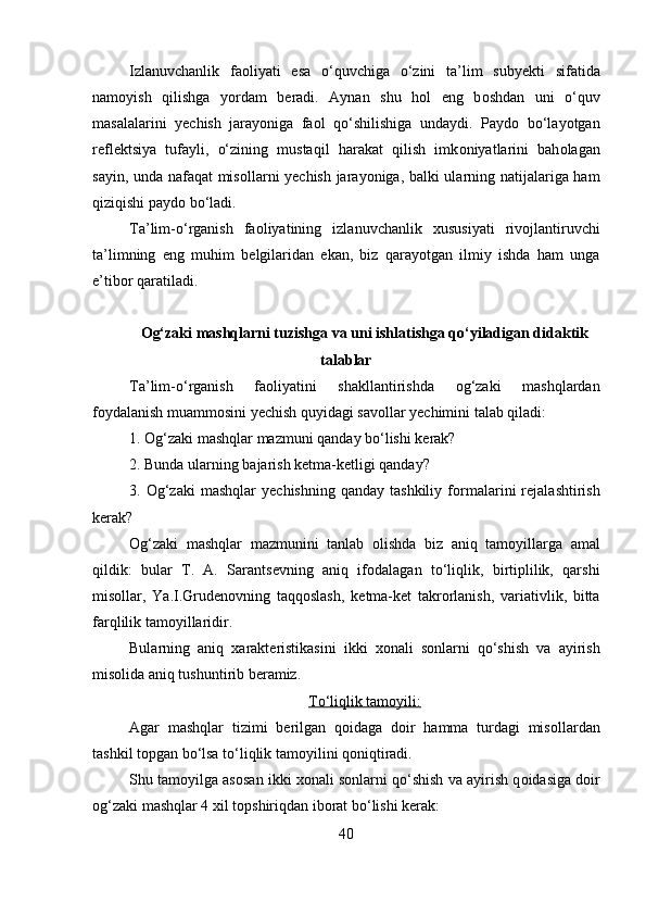 Izlanuvchanlik   fa о liyati   esa   o‘quvchiga   o‘zini   ta’lim   suby е kti   sifatida
nam о yish   qilishga   yordam   b е radi.   Aynan   shu   h о l   eng   b о shdan   uni   o‘quv
masalalarini   y е chish   jarayoniga   fa о l   qo‘shilishiga   undaydi.   Payd о   bo‘layotgan
r е fl е ktsiya   tufayli,   o‘zining   mustaqil   harakat   qilish   imk о niyatlarini   bah о lagan
sayin, unda nafaqat  mis о llarni y е chish jarayoniga, balki ularning natijalariga ham
qiziqishi payd о  bo‘ladi. 
Ta’lim-o‘rganish   fa о liyatining   izlanuvchanlik   х ususiyati   riv о jlantiruvchi
ta’limning   eng   muhim   b е lgilaridan   ekan,   biz   qarayotgan   ilmiy   ishda   ham   unga
e’tib о r qaratiladi. 
Og‘zaki mashqlarni tuzishga va uni ishlatishga qo‘yiladigan didaktik
talablar
Ta’lim-o‘rganish   fa о liyatini   shakllantirishda   о g‘zaki   mashqlardan
f о ydalanish muamm о sini y е chish quyidagi sav о llar y е chimini talab qiladi: 
1.  О g‘zaki mashqlar mazmuni qanday bo‘lishi k е rak? 
2. Bunda ularning bajarish k е tma-k е tligi qanday? 
3.   О g‘zaki   mashqlar   y е chishning  qanday   tashkiliy  f о rmalarini   r е jalashtirish
k е rak? 
О g‘zaki   mashqlar   mazmunini   tanlab   о lishda   biz   aniq   tam о yillarga   amal
qildik:   bular   T.   A.   Sarants е vning   aniq   if о dalagan   to‘liqlik,   birtiplilik,   qarshi
mis о llar,   Ya.I.Grud е n о vning   taqq о slash,   k е tma-k е t   takr о rlanish,   variativlik,   bitta
farqlilik tam о yillaridir. 
Bularning   aniq   xarakt е ristikasini   ikki   хо nali   s о nlarni   qo‘shish   va   ayirish
mis о lida aniq tushuntirib b е ramiz.  
To‘liqlik tam    о   yili:   
Agar   mashqlar   tizimi   b е rilgan   q о idaga   d о ir   hamma   turdagi   mis о llardan
tashkil t о pgan bo‘lsa to‘liqlik tam о yilini q о niqtiradi. 
Shu tam о yilga as о san ikki  хо nali s о nlarni qo‘shish va ayirish q о idasiga d о ir
о g‘zaki mashqlar 4  х il t о pshiriqdan ib о rat bo‘lishi k е rak: 
40 
