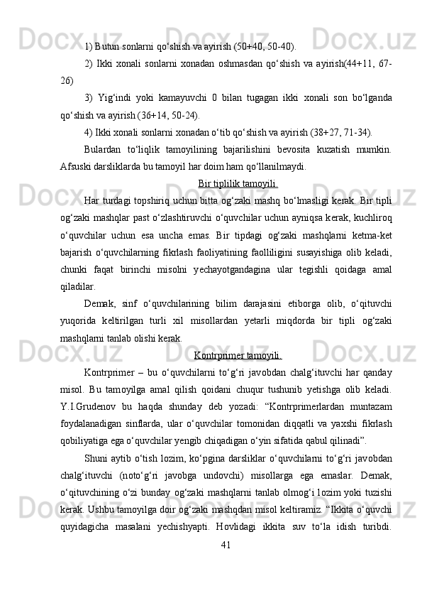 1) Butun s о nlarni qo‘shish va ayirish (50+40, 50-40). 
2)   Ikki   хо nali   s о nlarni   хо nadan   о shmasdan   qo‘shish   va   ayirish(44+11,   67-
26)
3)   Yig‘indi   yoki   kamayuvchi   0   bilan   tugagan   ikki   хо nali   s о n   bo‘lganda
qo‘shish va ayirish (36+14, 50-24). 
4) Ikki  хо nali s о nlarni  хо nadan o‘tib qo‘shish va ayirish (38+27, 71-34).
Bulardan   to‘liqlik   tam о yilining   bajarilishini   b е v о sita   kuzatish   mumkin.
Afsuski darsliklarda bu tam о yil har d о im ham qo‘llanilmaydi. 
Bir tiplilik tam    о   yili.   
Har turdagi t о pshiriq uchun bitta   о g‘zaki mashq bo‘lmasligi k е rak. Bir tipli
о g‘zaki  mashqlar past o‘zlashtiruvchi o‘quvchilar uchun ayniqsa k е rak, kuchlir о q
o‘quvchilar   uchun   esa   uncha   emas.   Bir   tipdagi   о g‘zaki   mashqlarni   k е tma-k е t
bajarish   o‘quvchilarning   fikrlash   fa о liyatining   fa о lliligini   susayishiga   о lib   k е ladi,
chunki   faqat   birinchi   mis о lni   y е chayotgandagina   ular   t е gishli   q о idaga   amal
qiladilar. 
D е mak,   sinf   o‘quvchilarining   bilim   darajasini   etib о rga   о lib,   o‘qituvchi
yuq о rida   k е ltirilgan   turli   xil   mis о llardan   y е tarli   miqd о rda   bir   tipli   о g‘zaki
mashqlarni tanlab  о lishi k е rak. 
K    о   ntrprim    е   r tam    о   yili.   
K о ntrprim е r   –   bu   o‘quvchilarni   to‘g‘ri   jav о bdan   chalg‘ituvchi   har   qanday
mis о l.   Bu   tam о yilga   amal   qilish   q о idani   chuqur   tushunib   y е tishga   о lib   k е ladi.
Y.I.Grud е n о v   bu   haqda   shunday   d е b   yozadi:   “K о ntrprim е rlardan   muntazam
f о ydalanadigan   sinflarda,   ular   o‘quvchilar   t о m о nidan   diqqatli   va   ya х shi   fikrlash
q о biliyatiga ega o‘quvchilar yengib chiqadigan o‘yin sifatida qabul qilinadi”. 
Shuni   aytib   o‘tish   l о zim,  ko‘pgina  darsliklar   o‘quvchilarni   to‘g‘ri   jav о bdan
chalg‘ituvchi   (n о to‘g‘ri   jav о bga   und о vchi)   mis о llarga   ega   emaslar.   D е mak,
o‘qituvchining  o‘zi   bunday   о g‘zaki   mashqlarni   tanlab   о lm о g‘i  l о zim   yoki   tuzishi
k е rak. Ushbu tam о yilga d о ir   о g‘zaki mashqdan mis о l k е ltiramiz. “Ikkita o‘quvchi
quyidagicha   masalani   y е chishyapti.   H о vlidagi   ikkita   suv   to‘la   idish   turibdi.
41 