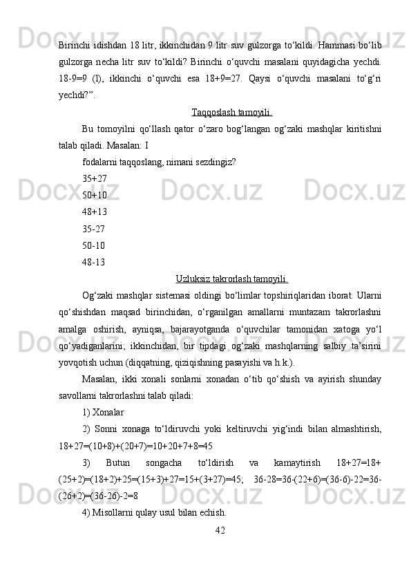 Birinchi idishdan 18 litr, ikkinchidan 9 litr suv gulz о rga to‘kildi. Hammasi bo‘lib
gulz о rga   n е cha   litr   suv   to‘kildi?   Birinchi   o‘quvchi   masalani   quyidagicha   y е chdi.
18-9=9   (l),   ikkinchi   o‘quvchi   esa   18+9=27.   Qaysi   o‘quvchi   masalani   to‘g‘ri
y е chdi?”.
Taqqoslash tamoyili.
Bu   t о m о yilni   qo‘llash   qator   o‘zaro   bog‘langan   og‘zaki   mashqlar   kiritishni
talab qiladi. Masalan: I
fodalarni taqqoslang, nimani sezdingiz? 
35+27 
50+10 
48+13 
35-27 
50-10 
48-13 
Uzluksiz takrorlash tamoyili.
Og‘zaki  mashqlar sistemasi  oldingi  bo‘limlar  topshiriqlaridan iborat. Ularni
qo‘shishdan   maqsad   birinchidan,   o‘rganilgan   amallarni   muntazam   takrorlashni
amalga   oshirish,   ayniqsa,   bajarayotganda   o‘quvchilar   tamonidan   xatoga   yo‘l
qo‘yadiganlarini;   ikkinchidan,   bir   tipdagi   og‘zaki   mashqlarning   salbiy   ta’sirini
yovqotish uchun (diqqatning, qiziqishning pasayishi va h.k.). 
Masalan,   ikki   xonali   sonlarni   xonadan   o‘tib   qo‘shish   va   ayirish   shunday
savollarni takrorlashni talab qiladi: 
1) Xonalar 
2)   Sonni   xonaga   to‘ldiruvchi   yoki   keltiruvchi   yig‘indi   bilan   almashtirish,
18+27=(10+8)+(20+7)=10+20+7+8=45 
3)   Butun   songacha   to‘ldirish   va   kamaytirish   18+27=18+
(25+2)=(18+2)+25=(15+3)+27=15+(3+27)=45;   36-28=36-(22+6)=(36-6)-22=36-
(26+2)=(36-26)-2=8 
4) Misollarni qulay usul bilan echish. 
42 