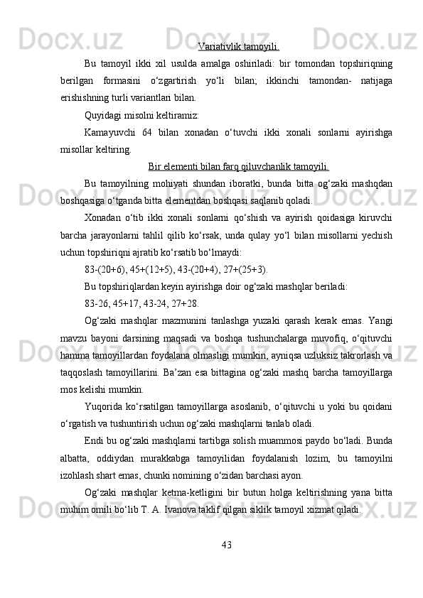 Variativlik tamoyili.
Bu   tamoyil   ikki   xil   usulda   amalga   oshiriladi:   bir   tomondan   topshiriqning
berilgan   formasini   o‘zgartirish   yo‘li   bilan;   ikkinchi   tamondan-   natijaga
erishishning turli variantlari bilan. 
Quyidagi misolni keltiramiz: 
Kamayuvchi   64   bilan   xonadan   o‘tuvchi   ikki   xonali   sonlarni   ayirishga
misollar keltiring. 
Bir elementi bilan farq qiluvchanlik tamoyili.
Bu   tamoyilning   mohiyati   shundan   iboratki,   bunda   bitta   og‘zaki   mashqdan
boshqasiga o‘tganda bitta elementdan boshqasi saqlanib qoladi. 
Xonadan   o‘tib   ikki   xonali   sonlarni   qo‘shish   va   ayirish   qoidasiga   kiruvchi
barcha   jarayonlarni   tahlil   qilib   ko‘rsak,   unda   qulay   yo‘l   bilan   misollarni   yechish
uchun topshiriqni ajratib ko‘rsatib bo‘lmaydi: 
83-(20+6), 45+(12+5), 43-(20+4), 27+(25+3). 
Bu topshiriqlardan keyin ayirishga doir og‘zaki mashqlar beriladi: 
83-26, 45+17, 43-24, 27+28. 
Og‘zaki   mashqlar   mazmunini   tanlashga   yuzaki   qarash   kerak   emas.   Yangi
mavzu   bayoni   darsining   maqsadi   va   boshqa   tushunchalarga   muvofiq,   o‘qituvchi
hamma tamoyillardan foydalana olmasligi mumkin, ayniqsa uzluksiz takrorlash va
taqqoslash  tamoyillarini. Ba’zan  esa   bittagina  og‘zaki  mashq   barcha  tamoyillarga
mos kelishi mumkin. 
Yuqorida   ko‘rsatilgan   tamoyillarga   asoslanib,   o‘qituvchi   u   yoki   bu   qoidani
o‘rgatish va tushuntirish uchun og‘zaki mashqlarni tanlab oladi. 
Endi bu og‘zaki mashqlarni tartibga solish muammosi paydo bo‘ladi. Bunda
albatta,   oddiydan   murakkabga   tamoyilidan   foydalanish   lozim,   bu   tamoyilni
izohlash shart emas, chunki nomining o‘zidan barchasi ayon. 
Og‘zaki   mashqlar   ketma-ketligini   bir   butun   holga   keltirishning   yana   bitta
muhim omili bo‘lib T. A. Ivanova taklif qilgan siklik tamoyil xizmat qiladi. 
43 