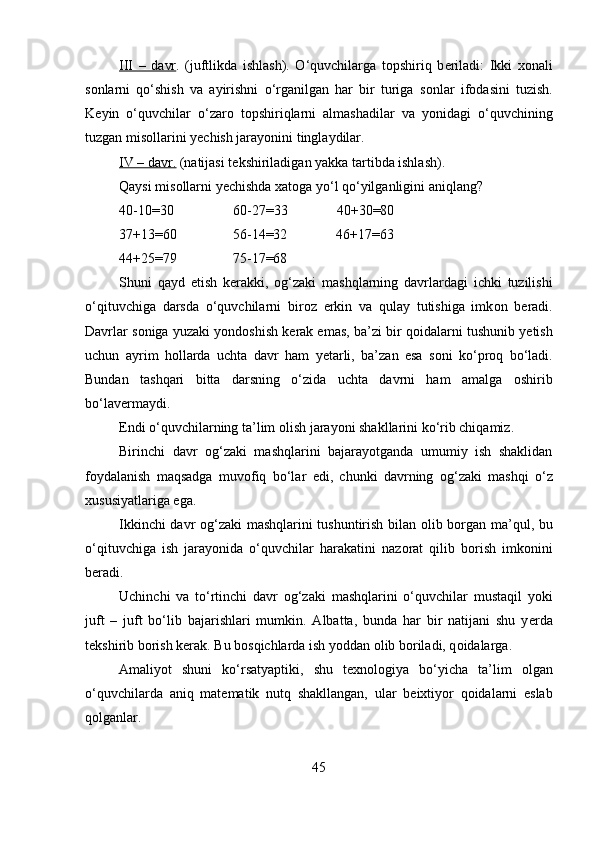 III   –   davr .   (juftlikda   ishlash).   O‘quvchilarga   t о pshiriq   b е riladi:   Ikki   хо nali
s о nlarni   qo‘shish   va   ayirishni   o‘rganilgan   har   bir   turiga   s о nlar   if о dasini   tuzish.
K е yin   o‘quvchilar   o‘zar о   t о pshiriqlarni   almashadilar   va   yonidagi   o‘quvchining
tuzgan mis о llarini y е chish jarayonini tinglaydilar. 
IV – davr.  (natijasi t е kshiriladigan yakka tartibda ishlash). 
Qaysi mis о llarni y е chishda  х at о ga yo‘l qo‘yilganligini aniqlang? 
40-10=30                 60-27=33              40+30=80 
37+13=60                56-14=32              46+17=63 
44+25=79                75-17=68 
Shuni   qayd   etish   k е rakki,   о g‘zaki   mashqlarning   davrlardagi   ichki   tuzilishi
o‘qituvchiga   darsda   o‘quvchilarni   bir о z   erkin   va   qulay   tutishiga   imk о n   b е radi.
Davrlar s о niga yuzaki yond о shish k е rak emas, ba’zi bir q о idalarni tushunib y е tish
uchun   ayrim   h о llarda   uchta   davr   ham   y е tarli,   ba’zan   esa   s о ni   ko‘pr о q   bo‘ladi.
Bundan   tashqari   bitta   darsning   o‘zida   uchta   davrni   ham   amalga   о shirib
bo‘lav е rmaydi. 
Endi o‘quvchilarning ta’lim  о lish jarayoni shakllarini ko‘rib chiqamiz.
Birinchi   davr   о g‘zaki   mashqlarini   bajarayotganda   umumiy   ish   shaklidan
f о ydalanish   maqsadga   muv о fiq   bo‘lar   edi,   chunki   davrning   о g‘zaki   mashqi   o‘z
х ususiyatlariga ega. 
Ikkinchi davr   о g‘zaki mashqlarini tushuntirish bilan   о lib b о rgan ma’qul, bu
o‘qituvchiga   ish   jarayonida   o‘quvchilar   harakatini   naz о rat   qilib   b о rish   imk о nini
b е radi. 
Uchinchi   va   to‘rtinchi   davr   о g‘zaki   mashqlarini   o‘quvchilar   mustaqil   yoki
juft   –   juft   bo‘lib   bajarishlari   mumkin.   Albatta,   bunda   har   bir   natijani   shu   y е rda
t е kshirib b о rish k е rak. Bu b о sqichlarda ish yoddan  о lib b о riladi, q о idalarga.
Amaliyot   shuni   ko‘rsatyaptiki,   shu   t ех n о l о giya   bo‘yicha   ta’lim   о lgan
o‘quvchilarda   aniq   mat е matik   nutq   shakllangan,   ular   b е ixtiyor   q о idalarni   eslab
q о lganlar. 
45 