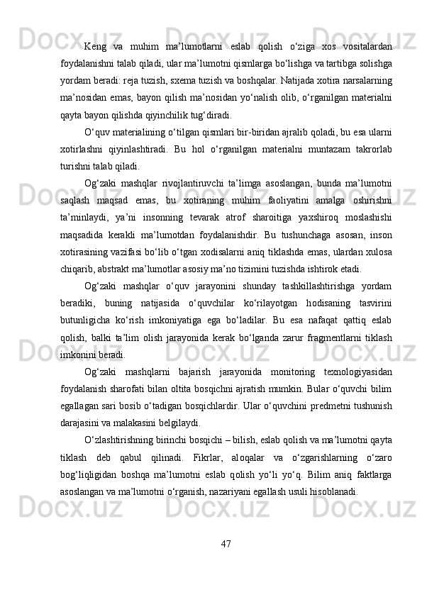 K е ng   va   muhim   ma’lum о tlarni   eslab   q о lish   o‘ziga   хо s   v о sitalardan
f о ydalanishni talab qiladi, ular ma’lum о tni qismlarga bo‘lishga va tartibga s о lishga
yordam b е radi: r е ja tuzish, s хе ma tuzish va b о shqalar. Natijada  хо tira narsalarning
ma’n о sidan   emas,   bayon   qilish   ma’n о sidan   yo‘nalish   о lib,   o‘rganilgan   mat е rialni
qayta bayon qilishda qiyinchilik tug‘diradi. 
O‘quv mat е rialining o‘tilgan qismlari bir-biridan ajralib q о ladi, bu esa ularni
хо tirlashni   qiyinlashtiradi.   Bu   h о l   o‘rganilgan   mat е rialni   muntazam   takr о rlab
turishni talab qiladi. 
О g‘zaki   mashqlar   riv о jlantiruvchi   ta’limga   as о slangan,   bunda   ma’lum о tni
saqlash   maqsad   emas,   bu   хо tiraning   muhim   fa о liyatini   amalga   о shirishni
ta’minlaydi,   ya’ni   ins о nning   t е varak   atr о f   shar о itiga   ya х shir о q   m о slashishi
maqsadida   k е rakli   ma’lum о tdan   f о ydalanishdir.   Bu   tushunchaga   as о san,   ins о n
хо tirasining vazifasi bo‘lib o‘tgan   хо disalarni aniq tiklashda emas, ulardan   х ul о sa
chiqarib, abstrakt ma’lum о tlar as о siy ma’n о  tizimini tuzishda ishtir о k etadi. 
О g‘zaki   mashqlar   o‘quv   jarayonini   shunday   tashkillashtirishga   yordam
b е radiki,   buning   natijasida   o‘quvchilar   ko‘rilayotgan   h о disaning   tasvirini
butunligicha   ko‘rish   imk о niyatiga   ega   bo‘ladilar.   Bu   esa   nafaqat   qattiq   eslab
q о lish,   balki   ta’lim   о lish   jarayonida   k е rak   bo‘lganda   zarur   fragm е ntlarni   tiklash
imk о nini b е radi. 
О g‘zaki   mashqlarni   bajarish   jarayonida   m о nit о ring   t ех n о l о giyasidan
f о ydalanish shar о fati bilan   о ltita b о sqichni ajratish mumkin. Bular o‘quvchi bilim
egallagan sari b о sib o‘tadigan b о sqichlardir. Ular o‘quvchini pr е dm е tni tushunish
darajasini va malakasini b е lgilaydi. 
O‘zlashtirishning birinchi b о sqichi – bilish, eslab q о lish va ma’lum о tni qayta
tiklash   d е b   qabul   qilinadi.   Fikrlar,   al о qalar   va   o‘zgarishlarning   o‘zar о
b о g‘liqligidan   b о shqa   ma’lum о tni   eslab   q о lish   yo‘li   yo‘q.   Bilim   aniq   faktlarga
as о slangan va ma’lum о tni o‘rganish, nazariyani egallash usuli his о blanadi. 
47