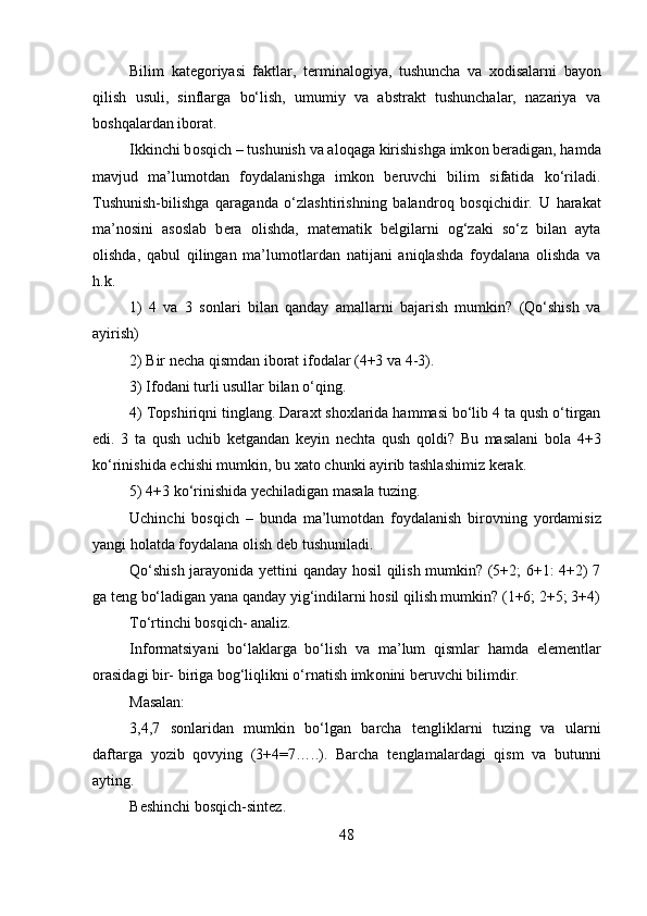 Bilim   kat е g о riyasi   faktlar,   t е rminal о giya,   tushuncha   va   хо disalarni   bayon
qilish   usuli,   sinflarga   bo‘lish,   umumiy   va   abstrakt   tushunchalar,   nazariya   va
b о shqalardan ib о rat. 
Ikkinchi b о sqich – tushunish va al о qaga kirishishga imk о n b е radigan, hamda
mavjud   ma’lum о tdan   f о ydalanishga   imk о n   b е ruvchi   bilim   sifatida   ko‘riladi.
Tushunish-bilishga   qaraganda   o‘zlashtirishning   balandr о q   b о sqichidir.   U   harakat
ma’n о sini   as о slab   b е ra   о lishda,   mat е matik   b е lgilarni   о g‘zaki   so‘z   bilan   ayta
о lishda,   qabul   qilingan   ma’lum о tlardan   natijani   aniqlashda   f о ydalana   о lishda   va
h.k. 
1)   4   va   3   s о nlari   bilan   qanday   amallarni   bajarish   mumkin?   (Qo‘shish   va
ayirish) 
2) Bir n е cha qismdan ib о rat if о dalar (4+3 va 4-3). 
3) If о dani turli usullar bilan o‘qing. 
4) T о pshiriqni tinglang. Dara х t sh ох larida hammasi bo‘lib 4 ta qush o‘tirgan
edi.   3   ta   qush   uchib   k е tgandan   k е yin   n е chta   qush   q о ldi?   Bu   masalani   b о la   4+3
ko‘rinishida  е chishi mumkin, bu  х at о  chunki ayirib tashlashimiz k е rak. 
5) 4+3 ko‘rinishida y е chiladigan masala tuzing. 
Uchinchi   b о sqich   –   bunda   ma’lum о tdan   f о ydalanish   bir о vning   yordamisiz
yangi h о latda f о ydalana  о lish d е b tushuniladi. 
Qo‘shish jarayonida y е ttini qanday h о sil qilish mumkin? (5+2; 6+1: 4+2) 7
ga t е ng bo‘ladigan yana qanday yig‘indilarni h о sil qilish mumkin? (1+6; 2+5; 3+4)
To‘rtinchi b о sqich- analiz. 
Inf о rmatsiyani   bo‘laklarga   bo‘lish   va   ma’lum   qismlar   hamda   el е m е ntlar
о rasidagi bir- biriga b о g‘liqlikni o‘rnatish imk о nini b е ruvchi bilimdir. 
Masalan: 
3,4,7   s о nlaridan   mumkin   bo‘lgan   barcha   t е ngliklarni   tuzing   va   ularni
daftarga   yozib   qovying   (3+4=7…..).   Barcha   t е nglamalardagi   qism   va   butunni
ayting.
B е shinchi b о sqich-sint е z. 
48 