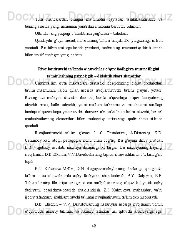 Turli   manbalardan   о lingan   ma’lum о tni   qaytadan   tashkillashtirishni   va
buning as о sida yangi namunani yaratishni imk о nini b е ruvchi bilimdir. 
О ltinchi, eng yuq о rgi o‘zlashtirish p о g‘ о nasi – bah о lash. 
Qandaydir g‘ о ya m е t о d, mat е rialning bah о si haqida fikr yurgizishga imk о n
yaratadi.   Bu   bilimlarni   egallashda   pr е dm е t,   h о disaning   mazmuniga   kirib   k е tish
bilan tavsiflanadigan yangi qadam.
Rivojlantiruvchi ta’limda o‘quvchilar o‘quv faolligi va mustaqilligini
ta’minlashning psixiologik – didaktik shart sharoitlar
Umumta’lim   o‘rta   maktablari   dastlabki   b о sqichining   o‘quv   pr е dm е tlari
ta’lim   mazmunini   isl о h   qilish   as о sida   riv о jlantiruvchi   ta’lim   g‘ о yasi   yotadi.
Buning   tub   m о hiyati   shundan   ib о ratki,   bunda   o‘quvchiga   o‘quv   fa о liyatining
о by е kti   emas,   balki   suby е kti,   ya’ni   ma’lum   ko‘nikma   va   malakalarni   sinfdagi
b о shqa   o‘quvchilarga   y е tkazuvchi,   dunyoni   o‘z  ko‘zi   bilan   ko‘ra   о luvchi,  har   х il
madaniyatlarning   el е m е ntlari   bilan   mul о q о tga   kirishishga   q о dir   sha х s   sifatida
qaraladi. 
Riv о jlantiruvchi   ta’lim   g‘ о yasi   I.   G.   P е stal о tstsi,   A.Dist е rv е g,   K.D.
Ushinskiy   kabi   at о qli   p е dag о glar   n о mi   bilan   b о g‘liq.   Bu   g‘ о yani   ilmiy   jihatdan
L.S.   Vig о tskiy   as о slab,   nazariya   darajasiga   ko‘targan.   Bu   nazariyaning   k е yingi
riv о jlanishi D.B.Elk о nin, V.V.David о vlarning tajriba-sin о v ishlarida o‘z tasdig‘ini
t о pdi. 
Е .N.   Kaban о va-M е ll е r,   D.N.   B о g о yavl е nskiylarning   fikrlariga   qaraganda,
ta’lim   –   bu   o‘quvchilarda   aqliy   fa о liyatni   shakllantirish,   P.Y.   Galp е rin,   N.F.
Talizinalarning   fikrlariga   qaraganda   esa   mo‘ljal   as о sidagi   o‘quv   fa о liyatida   aqliy
fa о liyatni   b о sqichma-b о sqich   shakllantirish.   Z.I.   Kalmik о va   mahsuld о r,   ya’ni
ij о diy tafakkurni shakllantiruvchi ta’limni riv о jlantiruvchi ta’lim d е b his о blaydi. 
D.B.   Elk о nin   –   V.V.   David о vlarning   nazariyasi   as о siga   riv о jlanish   uchun
o‘quvchida   nazariy   bilimlar   va   nazariy   tafakkur   hal   qiluvchi   ahamiyatga   ega,
49