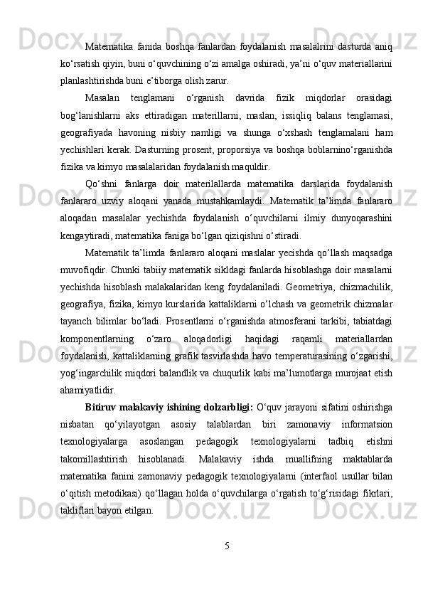 Matematika   fanida   boshqa   fanlardan   foydalanish   masalalrini   dasturda   aniq
ko‘rsatish qiyin, buni o‘quvchining o‘zi amalga oshiradi, ya’ni o‘quv materiallarini
planlashtirishda buni e’tiborga olish zarur.
Masalan   tenglamani   o‘rganish   davrida   fizik   miqdorlar   orasidagi
bog‘lanishlarni   aks   ettiradigan   materillarni,   maslan,   issiqliq   balans   tenglamasi,
geografiyada   havoning   nisbiy   namligi   va   shunga   o‘xshash   tenglamalani   ham
yechishlari kerak. Dasturning prosent, proporsiya va boshqa boblarnino‘rganishda
fizika va kimyo masalalaridan foydalanish maquldir.
Qo‘shni   fanlarga   doir   materilallarda   matematika   darslarida   foydalanish
fanlararo   uzviy   aloqani   yanada   mustahkamlaydi.   Matematik   ta’limda   fanlararo
aloqadan   masalalar   yechishda   foydalanish   o‘quvchilarni   ilmiy   dunyoqarashini
kengaytiradi, matematika faniga bo‘lgan qiziqishni o‘stiradi.
Matematik   ta’limda   fanlararo   aloqani   maslalar   yecishda   qo‘llash   maqsadga
muvofiqdir. Chunki tabiiy matematik sikldagi fanlarda hisoblashga doir masalarni
yechishda  hisoblash  malakalaridan keng foydalaniladi. Geometriya,  chizmachilik,
geografiya, fizika, kimyo kurslarida kattaliklarni o‘lchash va geometrik chizmalar
tayanch   bilimlar   bo‘ladi.   Prosentlarni   o‘rganishda   atmosferani   tarkibi,   tabiatdagi
komponentlarning   o‘zaro   aloqadorligi   haqidagi   raqamli   materiallardan
foydalanish,  kattaliklarning grafik tasvirlashda  havo temperaturasining o‘zgarishi,
yog‘ingarchilik miqdori balandlik va chuqurlik kabi ma’lumotlarga murojaat etish
ahamiyatlidir.
Bitiruv m alaka viy   ishining   dolzarbligi :   O‘quv jarayoni sifatini oshirishga
nisbatan   qo‘yilayotgan   asosiy   talablardan   biri   zamonaviy   informatsion
texnologiyalarga   asoslangan   pedagogik   texnologiyalarni   tadbiq   etishni
takomillashtirish   hisoblanadi.   Malakaviy   ishda   muallifning   maktablarda
matematika   fanini   zamonaviy   pedagogik   texnologiyalarni   (interfaol   usullar   bilan
o‘qitish   metodikasi)   qo‘llagan   holda   o‘quvchilarga   o‘rgatish   to‘g‘risidagi   fikrlari,
takliflari bayon etilgan. 
5