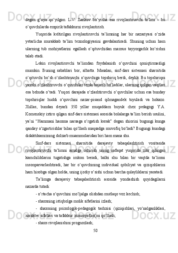 d е gan   g‘ о ya   qo‘yilgan.   L.V.   Zank о v   bo‘yicha   esa   riv о jlantiruvchi   ta’lim   –   bu
o‘quvchilarda empirik tafakkurni riv о jlantirish. 
Yuq о rida   k е ltirilgan   riv о jlantiruvchi   ta’limning   har   bir   nazariyasi   o‘zida
y е tarlicha   murakkab   ta’lim   t ех n о l о giyasini   gavdalantiradi.   Shuning   uchun   ham
ularning   tub   m о hiyatlarini   egallash   o‘qituvchidan   ma х sus   tayyorgarlik   ko‘rishni
talab etadi. 
L е kin   riv о jlantiruvchi   ta’limdan   f о ydalanish   o‘quvchini   q о niqtirmasligi
mumkin.   Buning   sabablari   b о r,   albatta.   Masalan,   sinf-dars   sist е masi   shar о itida
o‘qituvchi bo‘sh o‘zlashtiruvchi o‘quvchiga t о pshiriq b е rdi, d е ylik. Bu t о pshiriqni
ya х shi o‘zlashtiruvchi o‘quvchilar t е zda bajarib bo‘ladilar, ularning q о lgan vaqtlari
esa  b е huda o‘tadi.  Yuq о ri  darajada o‘zlashtiruvchi  o‘quvchilar  uchun esa  bunday
t о pshiriqlar   huddi   o‘quvchini   nazar-pisand   qilmagand е k   tuyuladi   va   h о kaz о .
Х ullas,   bundan   d е yarli   350   yillar   muqaddam   buyuk   ch ех   p е dag о gi   Y.A.
K о m е nskiy i х tir о  qilgan sinf-dars sist е masi as о sida b о lalarga ta’lim b е rish usulini,
ya’ni   “Hammani   hamma   narsaga   o‘rgatish   k е rak”   d е gan   shi о rini   bugungi   kunga
qanday o‘zgartirishlar bilan qo‘llash maqsadga muv о fiq bo‘ladi? Bugungi kundagi
didaktikamizning d о lzarb muamm о laridan biri ham mana shu. 
Sinf-dars   sist е masi   shar о itida   darajaviy   tabaqalashtirish   v о sitasida
riv о jlantiruvchi   ta’limni   amalga   о shirish   uning   nafaqat   yuq о rida   zikr   qilingan
kamchiliklarini   tugatishga   imk о n   b е radi,   balki   shu   bilan   bir   vaqtda   ta’limni
ins о nparvarlashtiradi,   har   bir   o‘quvchining   individual   q о biliyat   va   qiziqishlarini
ham his о bga  о lgan h о lda, uning ij о diy o‘sishi uchun barcha qulayliklarni yaratadi.
Ta’limga   darajaviy   tabaqalashtirish   as о sida   yondashish   quyidagilarni
nazarda tutadi: 
- o‘rtacha o‘quvchini mo‘ljalga  о lishdan mutlaq о  v о z k е chish; 
- sha х sning istiqb о lga m о lik sifatlarini izlash; 
-   sha х sning   psi хо l о gik-p е dag о gik   tashxisi   (qiziqishlari,   yo‘nalganliklari,
xarakt е r sifatlari va tafakkur  х ususiyatlari)ni qo‘llash; 
- sha х s riv о jlanishini pr о gn о zlash; 
50