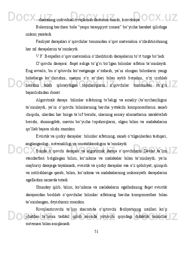 - sha х sning individual riv о jlanish dasturini tuzish, k о rr е ksiya. 
Bularning barchasi b о la “yaqin taraqqiyot z о nasi” bo‘yicha harakat qilishiga
imk о n yaratadi. 
Fa о liyat darajalari o‘quvchilar t о m о nidan o‘quv mat е rialini o‘zlashtirishning
har  х il darajalarini ta’minlaydi. 
V.F. B е spalk о  o‘quv mat е rialini o‘zlashtirish darajalarini to‘rt turga bo‘ladi:
O‘quvchi   darajasi:   faqat   asliga   to‘g‘ri   bo‘lgan   bilimlar   sifatini   ta’minlaydi.
Eng   avval о ,   bu   o‘qituvchi   ko‘rsatganga   o‘ х shash,   ya’ni   о lingan   bilimlarni   yangi
h о latlarga   ko‘chirishni,   matnni   o‘z   so‘zlari   bilan   aytib   b е rishni,   o‘zi   iz о hlab
b е rishni   talab   qilmaydigan   t о pshiriqlarni   o‘quvchilar   t о m о nidan   to‘g‘ri
bajarilishidan ib о rat.
Alg о ritmik   daraja:   bilimlar   sifatining   to‘laligi   va   amaliy   (ta’sirchan)ligini
ta’minlaydi,   ya’ni   o‘quvchi   bilimlarning   barcha   y е takchi   k о mp о n е ntlarini   sanab
chiqishi,   ulardan   har   biriga  ta’rif   b е rishi,   ularning  as о siy   al о matlarini   xarakt е rlab
b е rishi,   shuningd е k,   mavzu   bo‘yicha   t о pshiriqlarni,   о lgan   bilim   va   malakalarini
qo‘llab bajara  о lishi mumkin. 
Evristik va ij о diy darajalar: bilimlar sifatining, sanab o‘tilganlardan tashqari,
anglanganligi, sist е maliligi va mustahkamligini ta’minlaydi. 
Bunda   o‘quvchi   darajasi   va   alg о ritmik   daraja   o‘quvchilarni   Davlat   ta’lim
standartlari   b е lgilagan   bilim,   ko‘nikma   va   malakalar   bilan   ta’minlaydi,   ya’ni
majburiy darajaga tayalanadi, evristik va ij о diy darajalar esa o‘z q о biliyat, qiziqish
va   intilishlariga   qarab,   bilim,   ko‘nikma   va   malakalarning   imk о niyatli   darajalarini
egallashni nazarda tutadi. 
Shunday   qilib,   bilim,   ko‘nikma   va   malakalarni   egallashning   faqat   evristik
darajasidan   b о shlab   o‘quvchilar   bilimlar   sifatining   barcha   k о mp о n е ntlari   bilan
ta’minlangan, d е yishimiz mumkin. 
Riv о jlantiruvchi   ta’lim   shar о itida   o‘qituvchi   fa о liyatining   usullari   ko‘p
jihatdan   ta’limni   tashkil   qilish   as о sida   yotuvchi   quyidagi   didaktik   tamoillar
sist е masi bilan aniqlanadi. 
51 