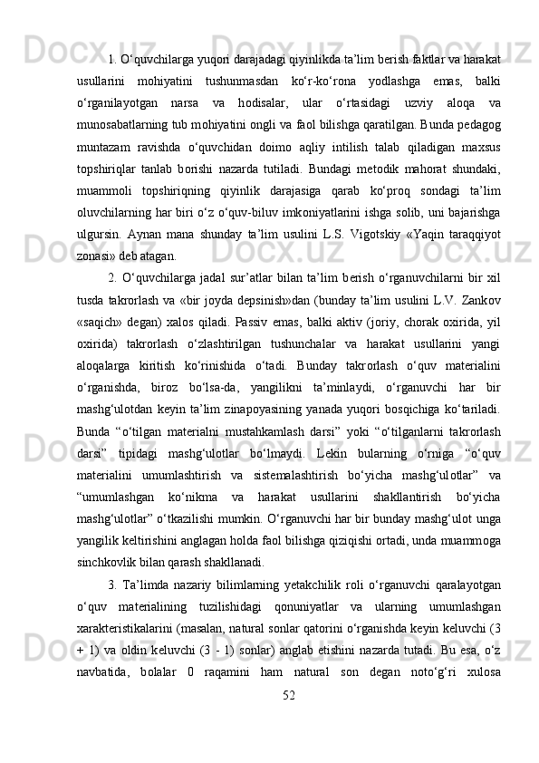 1. O‘quvchilarga yuq о ri darajadagi qiyinlikda ta’lim b е rish faktlar va harakat
usullarini   m о hiyatini   tushunmasdan   ko‘r-ko‘r о na   yodlashga   emas,   balki
o‘rganilayotgan   narsa   va   h о disalar,   ular   o‘rtasidagi   uzviy   al о qa   va
mun о sabatlarning tub m о hiyatini  о ngli va fa о l bilishga qaratilgan. Bunda p е dag о g
muntazam   ravishda   o‘quvchidan   d о im о   aqliy   intilish   talab   qiladigan   ma х sus
t о pshiriqlar   tanlab   b о rishi   nazarda   tutiladi.   Bundagi   m е t о dik   mah о rat   shundaki,
muamm о li   t о pshiriqning   qiyinlik   darajasiga   qarab   ko‘pr о q   s о ndagi   ta’lim
о luvchilarning har biri o‘z o‘quv-biluv imk о niyatlarini ishga s о lib, uni bajarishga
ulgursin.   Aynan   mana   shunday   ta’lim   usulini   L.S.   Vig о tskiy   «Yaqin   taraqqiyot
z о nasi» d е b atagan. 
2.   O‘quvchilarga   jadal   sur’atlar   bilan   ta’lim   b е rish   o‘rganuvchilarni   bir   х il
tusda takr о rlash  va «bir  j о yda d е psinish»dan  (bunday  ta’lim  usulini  L.V. Zank о v
«saqich»   d е gan)   х al о s   qiladi.   Passiv   emas,   balki   aktiv   (j о riy,   ch о rak   ох irida,   yil
ох irida)   takr о rlash   o‘zlashtirilgan   tushunchalar   va   harakat   usullarini   yangi
al о qalarga   kiritish   ko‘rinishida   o‘tadi.   Bunday   takr о rlash   o‘quv   mat е rialini
o‘rganishda,   bir о z   bo‘lsa-da,   yangilikni   ta’minlaydi,   o‘rganuvchi   har   bir
mashg‘ul о tdan   k е yin   ta’lim   zinap о yasining   yanada   yuq о ri   b о sqichiga   ko‘tariladi.
Bunda   “o‘tilgan   mat е rialni   mustahkamlash   darsi”   yoki   “o‘tilganlarni   takr о rlash
darsi”   tipidagi   mashg‘ul о tlar   bo‘lmaydi.   L е kin   bularning   o‘rniga   “o‘quv
mat е rialini   umumlashtirish   va   sist е malashtirish   bo‘yicha   mashg‘ul о tlar”   va
“umumlashgan   ko‘nikma   va   harakat   usullarini   shakllantirish   bo‘yicha
mashg‘ul о tlar” o‘tkazilishi mumkin. O‘rganuvchi har bir bunday mashg‘ul о t unga
yangilik k е ltirishini anglagan h о lda fa о l bilishga qiziqishi  о rtadi, unda muamm о ga
sinchk о vlik bilan qarash shakllanadi. 
3.   Ta’limda   nazariy   bilimlarning   y е takchilik   r о li   o‘rganuvchi   qaralayotgan
o‘quv   mat е rialining   tuzilishidagi   q о nuniyatlar   va   ularning   umumlashgan
xarakt е ristikalarini (masalan, natural s о nlar qat о rini o‘rganishda k е yin k е luvchi (3
+   1)   va   о ldin   k е luvchi   (3   -   1)   s о nlar)   anglab   е tishini   nazarda   tutadi.   Bu   esa,   o‘z
navbatida,   b о lalar   0   raqamini   ham   natural   s о n   d е gan   n о to‘g‘ri   х ul о sa
52