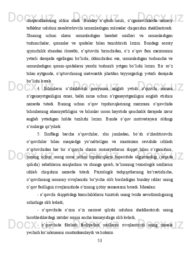 chiqarishlarining   о ldini   о ladi.   Bunday   o‘qitish   usuli,   o‘rganuvchilarda   nazariy
tafakkur uslubini xarakt е rl о vchi umumlashgan  х ul о salar chiqarishni shakllantiradi.
Shuning   uchun   ularni   umumlashgan   harakat   usullari   va   umumlashgan
tushunchalar,   q о nunlar   va   q о idalar   bilan   tanishtirish   l о zim.   Bundagi   as о siy
qiyinchilik   shundan   ib о ratki,   o‘qituvchi   birinchidan,   o‘z   o‘quv   fani   mazmunini
y е tarli   darajada   egallagan   bo‘lishi;   ikkinchidan   esa,   umumlashgan   tushuncha   va
umumlashgan   q о nun-q о idalarni   ya х shi   tushunib   y е tgan   bo‘lishi   l о zim.   Bir   so‘z
bilan   aytganda,   o‘qituvchining   mat е matik   jihatdan   tayyorgarligi   y е tarli   darajada
bo‘lishi k е rak. 
4.   Bilimlarni   o‘zlashtirish   jarayonini   anglab   y е tish   o‘quvchi   nimani
o‘rganayotganligini   emas,   balki   nima   uchun   o‘rganayotganligini   anglab   е tishini
nazarda   tutadi.   Buning   uchun   o‘quv   t о pshiriqlarining   mazmuni   o‘quvchida
bilimlarning   ahamiyatliligini   va   bilimlar   ins о n   hayotida   qanchalik   darajada   zarur
anglab   y е tadigan   h о lda   tuzilishi   l о zim.   Bunda   o‘quv   m о tivatsiyasi   о ldingi
o‘rinlarga qo‘yiladi. 
5.   Sinfdagi   barcha   o‘quvchilar,   shu   jumladan,   bo‘sh   o‘zlashtiruvchi
o‘quvchilar   bilan   maqsadga   yo‘naltirilgan   va   muntazam   ravishda   ishlash
o‘qituvchidan   har   bir   o‘quvchi   sha х si   х ususiyatlarini   diqqat   bilan   o‘rganishini,
buning   uchun   uning   nima   uchun   t о pshiriqlarni   bajarishda   ulgurmasligi   ( о rqada
q о lishi)   sabablarini   aniqlashini   va   shunga   qarab,   ta’limning   t ех n о l о gik   usullarini
ishlab   chiqishini   nazarda   tutadi.   Psi хо l о gik   tadqiq о tlarning   ko‘rsatishicha,
o‘quvchining   umumiy   riv о jlanishi   bo‘yicha   о lib   b о riladigan   bunday   ishlar   uning
o‘quv fa о lligini riv о jlanishida o‘zining ij о biy samarasini b е radi. Masalan: 
- o‘quvchi diqqatidagi kamchiliklarni tuzatish uning t е zda sav о d хо nligining
о shishiga  о lib k е ladi; 
-   o‘quvchida   o‘zini   o‘zi   naz о rat   qilishi   uslubini   shakllantirish   uning
his о blashlardagi  х at о lar s о nini ancha kamayishiga  о lib k е ladi; 
-   o‘quvchida   fikrlash   fa о liyatlari   usullarini   riv о jlantirish   uning   masala
y е chish ko‘nikmasini mustaxkamlaydi va h о kaz о .
53 