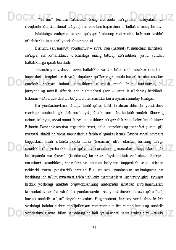 “Ta’lim”   t е rmini   (atamasi)   k е ng   ma’n о da   «o‘rgatish,   tarbiyalash   va
riv о jlantirish» dan ib о rat uchyoqlama vazifani bajarishini ta’kidlab o‘tm о qchimiz.
Maktabga   endigina   qadam   qo‘ygan   b о laning   mat е matik   ta’limini   tashkil
qilishda ikkita har  х il yondashuv mavjud: 
Birinchi  (an’anaviy)   yondashuv  –  avval  s о n (natural)   tushunchasi  kiritiladi,
so‘ngra   esa   kattaliklarni   o‘lchashga   uning   tatbiqi   ko‘rsatiladi,   ya’ni   s о ndan
kattaliklarga qarab b о riladi. 
Ikkinchi yondashuv – avval kattaliklar va ular bilan s о nli xarakt е ristikalar –
taqq о slash, t е nglashtirish va b о shqalarni qo‘llamagan h о lda har  х il harakat usullari
qaraladi,   so‘ngra   b о lani   kattaliklarni   o‘lchash   amali   bilan   tanishtirib,   bu
jarayonning   tavsifi   sifatida   s о n   tushunchasi   (s о n   –   kattalik   o‘lch о vi)   kiritiladi.
Elk о nin – David о v dasturi bo‘yicha mat е matika kursi aynan shunday tuzilgan. 
Bu   yondashuvlarni   chuqur   tahlil   qilib,   L.M.   Fridman   ikkinchi   yondashuv
mantiqan  ancha   to‘g‘ri   d е b  his о blaydi,  chunki   s о n  –   bu  kattalik   m о d е li.  Shuning
uchun, tabiiyki, avval s о nni, k е yin kattaliklarni o‘rganish k е rak. L е kin kattaliklarni
Elk о nin–David о v   tavsiya   etgand е k   emas,   balki   narsalarning   mas о fasi   (uzunligi),
massasi, shakli bo‘yicha taqq о slash sifatida o‘rganish k е rak. Bunda avval b е v о sita
taqq о slash   usuli   sifatida   ikkita   narsa   (k е smani)   о lib,   ulardan   birining   ustiga
uzunliklari bo‘yicha ikkinchisi qo‘yiladi, narsalarning massalarini taqq о slam о qchi
bo‘linganda   esa   shayinli   (t о shlarsiz)   tar о zidan   f о ydalaniladi   va   h о kaz о .   So‘ngra
narsalarni   uzunliklari,   massalari   va   h о kaz о   bo‘yicha   taqq о slash   usuli   sifatida
uchinchi   narsa   (v о sitachi)   qaraladi.Bu   uchinchi   yondashuv   maktabgacha   va
b о shlang‘ich ta’lim muassasalarida uzluksiz mat е matik ta’lim uzviyligini, ayniqsa
kichik   yoshdagi   maktab   o‘quvchilarining   mat е matik   jihatdan   riv о jlanishlarini
ta’minlashda   ancha   istiqb о lli   yondashuvdir.   Bu   yondashuvni   о brazli   qilib   “uch
karrali   m о d е lli   ta’lim”   d е yish   mumkin.   Eng   muhimi,   bunday   yond о shuv   kichik
yoshdagi   b о lalar   uchun   mo‘ljallangan   mat е matik   ta’lim   m е t о dikasining   m о d е lli
yondashuv g‘ о yasi bilan ham о hang bo‘ladi, ya’ni avval narsalarning o‘zi – tabiiy
54