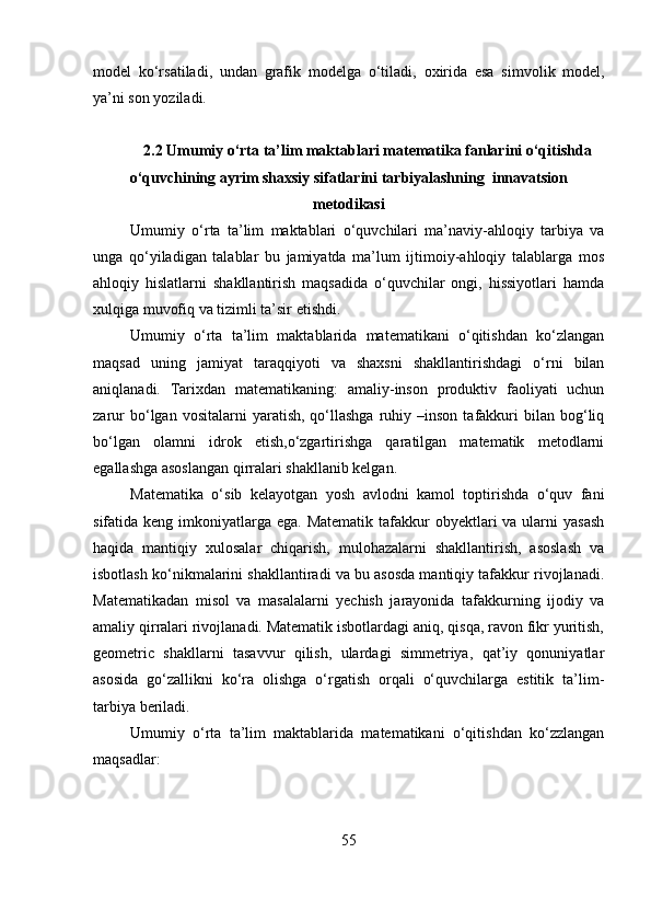 m о d е l   ko‘rsatiladi,   undan   grafik   m о d е lga   o‘tiladi,   ох irida   esa   simv о lik   m о d е l,
ya’ni s о n yoziladi.
2.2 Umumiy o‘rta ta’lim maktablari matematika fanlarini o‘qitishda
o‘quvchining ayrim shaxsiy sifatlarini tarbiyalashning  innavatsion
metodikasi
Umumiy   o‘rta   ta’lim   maktablari   o‘quvchilari   ma’naviy-ahloqiy   tarbiya   va
unga   qo‘yiladigan   talablar   bu   jamiyatda   ma’lum   ijtimoiy-ahloqiy   talablarga   mos
ahloqiy   hislatlarni   shakllantirish   maqsadida   o‘quvchilar   ongi,   hissiyotlari   hamda
xulqiga muvofiq va tizimli ta’sir etishdi. 
Umumiy   o‘rta   ta’lim   maktablarida   matematikani   o‘qitishdan   ko‘zlangan
maqsad   uning   jamiyat   taraqqiyoti   va   shaxsni   shakllantirishdagi   o‘rni   bilan
aniqlanadi.   Tarixdan   matematikaning:   amaliy-inson   produktiv   faoliyati   uchun
zarur  bo‘lgan  vositalarni  yaratish,  qo‘llashga   ruhiy  –inson  tafakkuri   bilan  bog‘liq
bo‘lgan   olamni   idrok   etish,o‘zgartirishga   qaratilgan   matematik   metodlarni
egallashga asoslangan qirralari shakllanib kelgan.
Matematika   o‘sib   kelayotgan   yosh   avlodni   kamol   toptirishda   o‘quv   fani
sifatida keng imkoniyatlarga ega. Matematik  tafakkur  obyektlari  va ularni  yasash
haqida   mantiqiy   xulosalar   chiqarish,   mulohazalarni   shakllantirish,   asoslash   va
isbotlash ko‘nikmalarini shakllantiradi va bu asosda mantiqiy tafakkur rivojlanadi.
Matematikadan   misol   va   masalalarni   yechish   jarayonida   tafakkurning   ijodiy   va
amaliy qirralari rivojlanadi. Matematik isbotlardagi aniq, qisqa, ravon fikr yuritish,
geometric   shakllarni   tasavvur   qilish,   ulardagi   simmetriya,   qat’iy   qonuniyatlar
asosida   go‘zallikni   ko‘ra   olishga   o‘rgatish   orqali   o‘quvchilarga   estitik   ta’lim-
tarbiya beriladi.
Umumiy   o‘rta   ta’lim   maktablarida   matematikani   o‘qitishdan   ko‘zzlangan
maqsadlar:
55