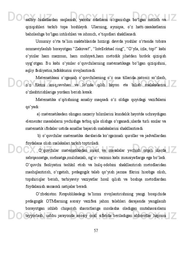 salbiy   hislatlardan   saqlanish,   yaxshi   odatlarni   o‘rganishga   bo‘lgan   intilish   va
qiziqishlari   tarkib   topa   boshlaydi.   Ularning,   ayniqsa,   o‘z   hatti-xarakatlarini
baholashga bo‘lgan intilishlari va ishonch, e’tiqodlari shakllanadi. 
Umumiy   o‘rta   ta’lim   maktablarida   hozirgi   davrda   yoshlar   o‘rtasida   tobora
ommaviylashib borayotgan “Zakovat”, “Intellektual ring”, “O‘yla, izla, top!” kabi
o‘yinlar   ham   mazmun,   ham   mohiyati,ham   metodik   jihatdan   birdek   qiziqish
uyg‘otgan.   Bu   kabi   o‘yinlar   o‘quvchilarning   matematikaga   bo‘lgan   qiziqishini,
aqliy faoliyatini,tafakkurini rivojlantiradi. 
Matematikani   o‘rganish   o‘quvchilarning   o‘z   ona   tillarida   xatosiz   so‘zlash,
o‘z   fikrini   aniq,ravshan   va   lo‘nda   qilib   bayon   eta   bilish   malakalarini
o‘zlashtirishlariga yordam berish kerak.
Matematika   o‘qitishning   amaliy   maqsadi   o‘z   oldiga   quyidagi   vazifalarni
qo‘yadi:
  a) matematikadan olingan nazariy bilimlarini kundalik hayotda uchraydigan
elementar masalalarni yechishga tatbiq qila olishga o‘rganadi,ularda turli sonlar va
matematik ifodalar ustida amallar bajarish malakalarini shakllantiradi.
  b)   o‘quvchilar   matematika   darslarida   ko‘rgazmali   qurollar   va   jadvallardan
foydalana olish malakalari tarkib toptiriladi.
  O‘quvchilar   matematikadan   misol   va   masalalar   yechish   orqali   ularda
sabrqanoatga, mehnatga,mulohazali, og‘ir- vazmin kabi xususiyatlarga ega bo‘ladi.
O‘quvchi   faoliyatini   tashkil   etish   va   hulq-odobini   shakllantirish   metodlaridan
mashqlantirish,   o‘rgatish,   pedagogik   talab   qo‘yish   jamoa   fikrini   hisobga   olish,
topshiriqlar   berish,   tarbiyaviy   vaziyatlar   hosil   qilish   va   boshqa   metodlardan
foydalanish samarali natijalar beradi.            
O‘zbekiston   Respublikadagi   ta’limni   rivojlantirishning   yangi   bosqichida
pedagogik   OTMlarning   asosiy   vazifasi   jahon   talablari   darajasida   yangilanib
borayotgan   ishlab   chiqarish   sharoitlariga   moslasha   oladigan   mutahassislarni
tayyorlash,   ushbu   jarayonda   asosiy   omil   sifatida   beriladigan   ahborotlar   hajmini
57 