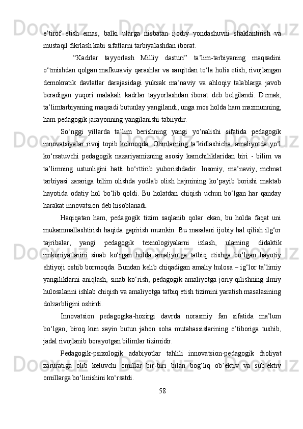 e’tirof   etish   emas,   balki   ularga   nisbatan   ijodiy   yondashuvni   shaklantirish   va
mustaqil fikrlash kabi sifatlarni tarbiyalashdan iborat.
    “Kadrlar   tayyorlash   Milliy   dasturi”   ta’lim-tarbiyaning   maqsadini
o‘tmishdan qolgan mafkuraviy qarashlar va sarqitdan to‘la holis etish, rivojlangan
demokratik   davlatlar   darajasidagi   yuksak   ma’naviy   va   ahloqiy   talablarga   javob
beradigan   yuqori   malakali   kadrlar   tayyorlashdan   iborat   deb   belgilandi.   Demak,
ta’limtarbiyaning maqsadi butunlay yangilandi, unga mos holda ham mazmunning,
ham pedagogik jarayonning yangilanishi tabiiydir.
So‘nggi   yillarda   ta’lim   berishning   yangi   yo‘nalishi   sifatida   pedagogik
innovatsiyalar   rivoj   topib   kelmoqda.   Olimlarning   ta’kidlashicha,   amaliyotda   yo‘l
ko‘rsatuvchi   pedagogik   nazariyamizning   asosiy   kamchiliklaridan   biri   -   bilim   va
ta’limning   ustunligini   hatti   bo‘rttirib   yuborishdadir.   Insoniy,   ma’naviy,   mehnat
tarbiyasi   zarariga   bilim   olishda   yodlab   olish   hajmining   ko‘payib   borishi   maktab
hayotida   odatiy   hol   bo‘lib   qoldi.   Bu   holatdan   chiqish   uchun   bo‘lgan   har   qanday
harakat innovatsion deb hisoblanadi.
Haqiqatan   ham,   pedagogik   tizim   saqlanib   qolar   ekan,   bu   holda   faqat   uni
mukammallashtirish haqida gapirish mumkin. Bu masalani ijobiy hal qilish ilg‘or
tajribalar,   yangi   pedagogik   texnologiyalarni   izlash,   ularning   didaktik
imkoniyatlarini   sinab   ko‘rgan   holda   amaliyotga   tatbiq   etishga   bo‘lgan   hayotiy
ehtiyoji oshib bormoqda. Bundan kelib chiqadigan amaliy hulosa – ig‘lor ta’limiy
yangiliklarni   aniqlash,   sinab   ko‘rish,   pedagogik   amaliyotga   joriy  qilishning   ilmiy
hulosalarini ishlab chiqish va amaliyotga tatbiq etish tizimini yaratish masalasining
dolzarbligini oshirdi.
Innovatsion   pedagogika-hozirgi   davrda   norasmiy   fan   sifatida   ma’lum
bo‘lgan,   biroq   kun   sayin   butun   jahon   soha   mutahassislarining   e’tiboriga   tushib,
jadal rivojlanib borayotgan bilimlar tizimidir. 
Pedagogik-psixologik   adabiyotlar   tahlili   innovatsion-pedagogik   faoliyat
zaruratiga   olib   keluvchi   omillar   bir-biri   bilan   bog‘liq   ob’ektiv   va   sub’ektiv
omillarga bo‘linishini ko‘rsatdi. 
58 