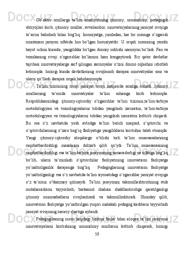 Ob’ektiv   omillarga   ta’lim   amaliyotining   ijtimoiy,   umumilmiy,   pedagogik
ehtiyojlari kirib, ijtimoiy omillar, avvalambor, innovatsiyalarning jamiyat rivojiga
ta’sirini   baholash   bilan   bog‘liq.   Insoniyatga,   jumladan,   har   bir   insonga   o‘zgarish
muntazam   jarayon   sifatida   hos   bo‘lgan   hususiyatdir.   U   orqali   insonning   yaxshi
hayot uchun kurashi, yangilikka bo‘lgan doimiy intilishi namoyon bo‘ladi. Fan va
texnikaning   rivoji   o‘zgarishlar   ko‘lamini   ham   kengaytiradi.   Bir   qator   davlatlar
tajribasi innovatsiyalarga sarf qilingan sarmoyalar o‘zini doimo oqlashini isbotlab
kelmoqda.   hozirgi   kunda   davlatlarning   rivojlanish   darajasi   innovatiyalar   soni   va
ularni qo‘llash darajasi orqali baholanmoqda. 
Ta’lim   tizimining   rivoji   jamiyat   rivoji   natijasida   amalga   oshadi.   Ijtimoiy
omillarning   ta’sirida   innovatiyalar   ta’lim   sohasiga   kirib   kelmoqda.
Respublikamizdagi   ijtimoiy-iqtisodiy   o‘zgarishlar   ta’lim   tizimini,ta’lim-tarbiya
metodologiyasi   va   texnologiyalarini   tubdan   yangilash   zaruratini,   ta’lim-tarbiya
metodologiyasi   va   texnologiyalarini   tubdan   yangilash   zaruratini   keltirib   chiqardi.
Bu   esa   o‘z   navbatida   yosh   avlodga   ta’lim   berish   maqsad,   o‘qituvchi   va
o‘qituvchilarining o‘zaro bog‘iq faoliyatiga yangiliklarni kiritishni talab etmoqda.
Yangi   ijtimoiy-iqtisodiy   aloqalarga   o‘tilishi   turli   ta’lim   muassasalarining
raqobatbardoshligi   masalasini   dolzarb   qilib   qo‘ydi.   Ta’lim   muassasasining
raqobatbardoshligi esa ta’lim-tarbiya jarayonining samaradorligi va sifatiga bog‘liq
bo‘lib,   ularni   ta’minlash   o‘qituvchilar   faoliyatining   innovatsion   faoliyatga
yo‘naltirilganlik   darajasiga   bog‘liq.     Pedagoglarning   innovatsion   faoliyatga
yo‘naltirilganligi esa o‘z navbatida ta’lim siyosatidagi o‘zgarishlar jamiyat rivojiga
o‘z   ta’sirini   o‘tkazmay   qolmaydi.   Ta’lim   jarayonini   takomillashtirishning   etuk
mutahassislarni   tayyorlash,   barkamol   shahsni   shakllantirishga   qaratilganligi
ijtimoiy   munosabatlarni   rivojlantiradi   va   takomillashtiradi.   Shunday   qilib,
innovatsion faoliyatga yo‘naltirilgan yuqori malakali pedagog kadrlarni tayyorlash
jamiyat rivojining zaruriy shartiga aylandi.
Pedagogikaning inson haqidagi  boshqa fanlar  bilan  aloqasi  ta’lim  jarayonia
innovatsiyalarni   kiritishning   umumilmiy   omillarini   keltirib   chiqaradi,   hozirgi
59