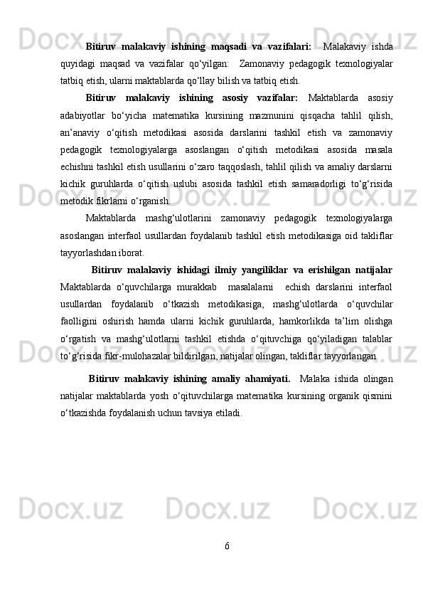 B itiruv   malakaviy   ishining   maqsadi   va   vazifalari:     Malakaviy   ishda
quyidagi   maqsad   va   vazifalar   qo‘yilgan:     Zamonaviy   pedagogik   texnologiyalar
tatbiq etish, ularni maktablarda qo‘llay bilish va tatbiq etish.
Bitiruv   malakaviy   ishining   asosiy   vazifalar:   Maktablarda   asosiy
adabiyotlar   bo‘yicha   matematika   kursining   mazmunini   qisqacha   tahlil   qilish,
an’anaviy   o‘qitish   metodikasi   asosida   darslarini   tashkil   etish   va   zamonaviy
pedagogik   texnologiyalarga   asoslangan   o‘qitish   metodikasi   asosida   masala
echishni tashkil etish usullarini o‘zaro taqqoslash, tahlil qilish va amaliy darslarni
kichik   guruhlarda   o‘qitish   uslubi   asosida   tashkil   etish   samaradorligi   to‘g‘risida
metodik fikrlarni o‘rganish. 
Maktablarda   mashg‘ulotlarini   zamonaviy   pedagogik   texnologiyalarga
asoslangan  interfaol  usullardan   foydalanib  tashkil   etish  metodikasiga  oid  takliflar
tayyorlashdan iborat.
            Bitiruv   malakaviy   ishidagi   ilmiy   yangiliklar   va   erishilgan   natijalar
Maktablarda   o‘quvchilarga   murakkab     masalalarni     echish   darslarini   interfaol
usullardan   foydalanib   o‘tkazish   metodikasiga,   mashg‘ulotlarda   o‘quvchilar
faolligini   oshirish   hamda   ularni   kichik   guruhlarda,   hamkorlikda   ta’lim   olishga
o‘rgatish   va   mashg‘ulotlarni   tashkil   etishda   o‘qituvchiga   qo‘yiladigan   talablar
to‘g‘risida fikr-mulohazalar bildirilgan, natijalar olingan, takliflar tayyorlangan. 
            Bitiruv   m alaka viy   ishining   amaliy   ahamiyati.     Malaka   ishida   olingan
natijalar   maktablarda   yosh   o‘qituvchilarga   matematika   kursining   organik   qismini
o‘tkazishda foydalanish uchun tavsiya etiladi. 
6 