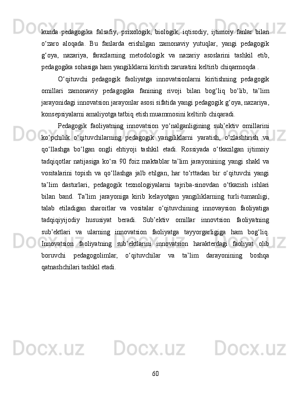 kunda   pedagogika   falsafiy,   psixologik,   biologik,   iqtisodiy,   ijtimoiy   fanlar   bilan
o‘zaro   aloqada.   Bu   fanlarda   erishilgan   zamonaviy   yutuqlar,   yangi   pedagogik
g‘oya,   nazariya,   farazlarning   metodologik   va   nazariy   asoslarini   tashkil   etib,
pedagogika sohasiga ham yangiliklarni kiritish zaruratini keltirib chiqarmoqda .
O‘qituvchi   pedagogik   faoliyatga   innovatsionlarni   kiritishning   pedagogik
omillari   zamonaviy   pedagogika   fanining   rivoji   bilan   bog‘liq   bo‘lib,   ta’lim
jarayonidagi innovatsion jarayonlar asosi sifatida yangi pedagogik g‘oya, nazariya,
konsepsiyalarni amaliyotga tatbiq etish muammosini keltirib chiqaradi.
Pedagogik   faoliyatning   innovatsion   yo‘nalganligining   sub’ektiv   omillarini
ko‘pchilik   o‘qituvchilarning   pedagogik   yangiliklarni   yaratish,   o‘zlashtirish   va
qo‘llashga   bo‘lgan   ongli   ehtiyoji   tashkil   etadi.   Rossiyada   o‘tkazilgan   ijtimoiy
tadqiqotlar   natijasiga   ko‘ra   90   foiz   maktablar   ta’lim   jarayonining   yangi   shakl   va
vositalarini   topish   va   qo‘llashga   jalb   etilgan,   har   to‘rttadan   bir   o‘qituvchi   yangi
ta’lim   dasturlari,   pedagogik   texnologiyalarni   tajriba-sinovdan   o‘tkazish   ishlari
bilan   band.   Ta’lim   jarayoniga   kirib   kelayotgan   yangiliklarning   turli-tumanligi,
talab   etiladigan   sharoitlar   va   vositalar   o‘qituvchining   innovaysion   faoliyatiga
tadqiqiyijodiy   hususiyat   beradi.   Sub’ektiv   omillar   innovtsion   faoliyatning
sub’ektlari   va   ularning   innovatsion   faoliyatga   tayyorgarligiga   ham   bog‘liq.
Innovatsion   faoliyatning   sub’ektlarini   innovatsion   harakterdagi   faoliyat   olib
boruvchi   pedagogolimlar,   o‘qituvchilar   va   ta’lim   darayonining   boshqa
qatnashchilari tashkil etadi.
60
