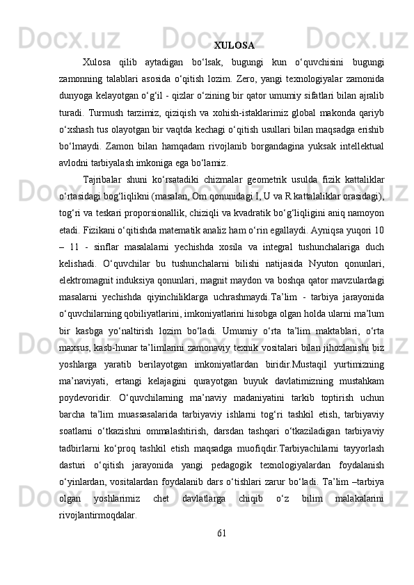XULOSA
Xulosa   qilib   aytadigan   bo‘lsak,   bugungi   kun   o‘quvchisini   bugungi
zamonning   talablari   asosida   o‘qitish   lozim.   Zero,   yangi   texnologiyalar   zamonida
dunyoga kelayotgan o‘g‘il - qizlar o‘zining bir qator umumiy sifatlari bilan ajralib
turadi.   Turmush   tarzimiz,   qiziqish   va   xohish-istaklarimiz   global   makonda   qariyb
o‘xshash tus olayotgan bir vaqtda kechagi o‘qitish usullari bilan maqsadga erishib
bo‘lmaydi.   Zamon   bilan   hamqadam   rivojlanib   borgandagina   yuksak   intellektual
avlodni tarbiyalash imkoniga ega bo‘lamiz.
Tajribalar   shuni   ko‘rsatadiki   chizmalar   geometrik   usulda   fizik   kattaliklar
o‘rtasidagi bog‘liqlikni (masalan, Om qonunidagi I, U va R kattalaliklar orasidagi),
tog‘ri va teskari proporsionallik, chiziqli va kvadratik bo‘g‘liqligini aniq namoyon
etadi. Fizikani o‘qitishda matematik analiz ham o‘rin egallaydi. Ayniqsa yuqori 10
–   11   -   sinflar   masalalarni   yechishda   xosila   va   integral   tushunchalariga   duch
kelishadi.   O‘quvchilar   bu   tushunchalarni   bilishi   natijasida   Nyuton   qonunlari,
elektromagnit induksiya qonunlari, magnit maydon va boshqa qator mavzulardagi
masalarni   yechishda   qiyinchiliklarga   uchrashmaydi. Ta’lim   -   tarbiya   jarayonida
o‘quvchilarning qobiliyatlarini, imkoniyatlarini hisobga olgan holda ularni ma’lum
bir   kasbga   yo‘naltirish   lozim   bo‘ladi.   Umumiy   o‘rta   ta’lim   maktablari,   o‘rta
maxsus, kasb-hunar ta’limlarini zamonaviy texnik vositalari bilan jihozlanishi biz
yoshlarga   yaratib   berilayotgan   imkoniyatlardan   biridir.Mustaqil   yurtimizning
ma’naviyati,   ertangi   kelajagini   qurayotgan   buyuk   davlatimizning   mustahkam
poydevoridir.   O‘quvchilarning   ma’naviy   madaniyatini   tarkib   toptirish   uchun
barcha   ta’lim   muassasalarida   tarbiyaviy   ishlarni   tog‘ri   tashkil   etish,   tarbiyaviy
soatlarni   o‘tkazishni   ommalashtirish,   darsdan   tashqari   o‘tkaziladigan   tarbiyaviy
tadbirlarni   ko‘proq   tashkil   etish   maqsadga   muofiqdir.Tarbiyachilarni   tayyorlash
dasturi   o‘qitish   jarayonida   yangi   pedagogik   texnologiyalardan   foydalanish
o‘yinlardan,   vositalardan   foydalanib   dars   o‘tishlari   zarur   bo‘ladi.   Ta’lim   –tarbiya
olgan   yoshlarimiz   chet   davlatlarga   chiqib   o‘z   bilim   malakalarini
rivojlantirmoqdalar.
61 