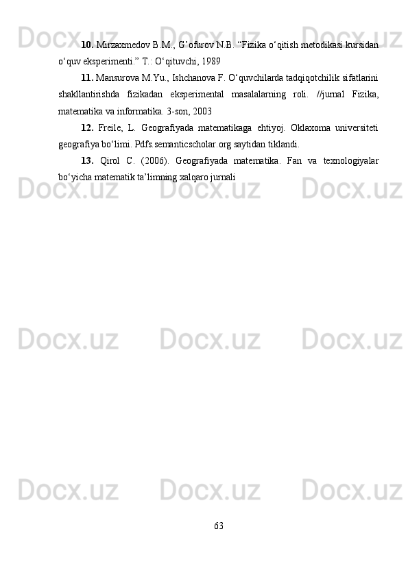 10.   М irzaxmedov B.M., G’ofurov N.B. “Fizika o‘qitish metodikasi kursidan
o‘quv eksperimenti.”  Т .: O‘qituvchi, 1989 
11.  Mansurova M.Yu., Ishchanova F. O‘quvchilarda tadqiqotchilik sifatlarini
shakllantirishda   fizikadan   eksperimental   masalalarning   roli.   //jurnal   Fizika,
matematika va informatika. 3-son, 2003
12.   Freile,   L.   Geografiyada   matematikaga   ehtiyoj.   Oklaxoma   universiteti
geografiya bo‘limi. Pdfs.semanticscholar.org saytidan tiklandi.
13.   Qirol   C.   (2006).   Geografiyada   matematika.   Fan   va   texnologiyalar
bo‘yicha matematik ta’limning xalqaro jurnali
63