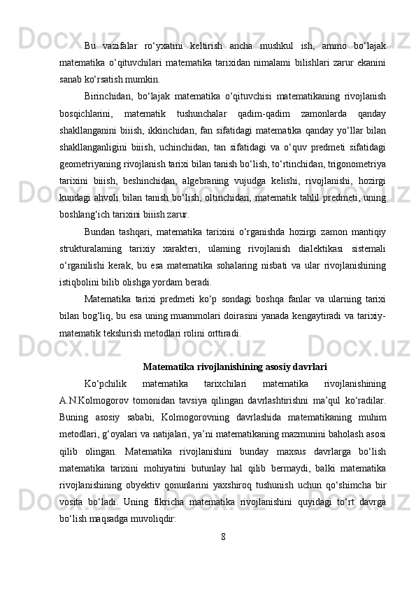 Bu   vazifalar   ro‘yxatini   keltirish   ancha   mushkul   ish,   ammo   bo‘lajak
matematika   o‘qituvchilari   matematika   tarixidan   nimalami   bilishlari   zarur   ekanini
sanab ko‘rsatish mumkin. 
Birinchidan,   bo‘lajak   matematika   o‘qituvchisi   matematikaning   rivojlanish
bosqichlarini,   matematik   tushunchalar   qadim-qadim   zamonlarda   qanday
shakllanganini   biiish,   ikkinchidan,   fan   sifatidagi   matematika   qanday   yo‘llar   bilan
shakllanganligini   biiish,   uchinchidan,   tan   sifatidagi   va   o‘quv   predmeti   sifatidagi
geometriyaning rivojlanish tarixi bilan tanish bo‘lish, to‘rtinchidan, trigonometriya
tarixini   biiish,   beshinchidan,   algebraning   vujudga   kelishi,   rivojlanishi,   hozirgi
kundagi  ahvoli  bilan tanish bo‘lish, oltinchidan, matematik tahlil  predmeti, uning
boshlang‘ich tarixini biiish zarur. 
Bundan   tashqari,   matematika   tarixini   o‘rganishda   hozirgi   zamon   mantiqiy
strukturalaming   tarixiy   xarakteri,   ulaming   rivojlanish   dialektikasi   sistemali
o‘rganilishi   kerak,   bu   esa   matematika   sohalaring   nisbati   va   ular   rivojlanishining
istiqbolini bilib olishga yordam beradi. 
Matematika   tarixi   predmeti   ko‘p   sondagi   boshqa   fanlar   va   ularning   tarixi
bilan bog‘liq, bu esa uning muammolari doirasini yanada kengaytiradi va tarixiy-
matematik tekshirish metodlari rolini orttiradi. 
Matematika rivojlanishining asosiy davrlari
Ko‘pchilik   matematika   tarixchilari   matematika   rivojlanishining
A.N.Kolmogorov   tomonidan   tavsiya   qilingan   davrlashtirishni   ma’qul   ko‘radilar.
Buning   asosiy   sababi,   Kolmogorovning   davrlashida   matematikaning   muhim
metodlari, g‘oyalari va natijalari, ya’ni matematikaning mazmunini baholash asosi
qilib   olingan.   Matematika   rivojlanishini   bunday   maxsus   davrlarga   bo‘lish
matematika   tarixini   mohiyatini   butunlay   hal   qilib   bermaydi,   balki   matematika
rivojlanishining   obyektiv   qonunlarini   yaxshiroq   tushunish   uchun   qo‘shimcha   bir
vosita   bo‘ladi.   Uning   fikricha   matematika   rivojlanishini   quyidagi   to‘rt   davrga
bo‘lish maqsadga muvoliqdir: 
8 
