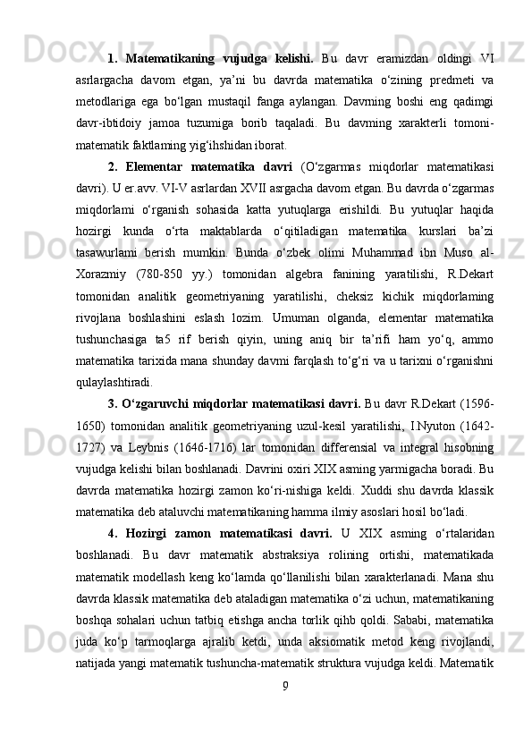 1.   Matematikaning   vujudga   kelishi.   Bu   davr   eramizdan   oldingi   VI
asrlargacha   davom   etgan,   ya’ni   bu   davrda   matematika   o‘zining   predmeti   va
metodlariga   ega   bo‘lgan   mustaqil   fanga   aylangan.   Davrning   boshi   eng   qadimgi
davr-ibtidoiy   jamoa   tuzumiga   borib   taqaladi.   Bu   davming   xarakterli   tomoni-
matematik faktlaming yig‘ihshidan iborat. 
2.   Elementar   matematika   davri   (O‘zgarmas   miqdorlar   matematikasi
davri). U er.avv. VI-V asrlardan XVII asrgacha davom etgan. Bu davrda o‘zgarmas
miqdorlami   o‘rganish   sohasida   katta   yutuqlarga   erishildi.   Bu   yutuqlar   haqida
hozirgi   kunda   o‘rta   maktablarda   o‘qitiladigan   matematika   kurslari   ba’zi
tasawurlami   berish   mumkin.   Bunda   o‘zbek   olimi   Muhammad   ibn   Muso   al-
Xorazmiy   (780-850   yy.)   tomonidan   algebra   fanining   yaratilishi,   R.Dekart
tomonidan   analitik   geometriyaning   yaratilishi,   cheksiz   kichik   miqdorlaming
rivojlana   boshlashini   eslash   lozim.   Umuman   olganda,   elementar   matematika
tushunchasiga   ta5   rif   berish   qiyin,   uning   aniq   bir   ta’rifi   ham   yo‘q,   ammo
matematika tarixida mana shunday davmi farqlash to‘g‘ri va u tarixni o‘rganishni
qulaylashtiradi. 
3.  O‘zgaruvchi  miqdorlar  matematikasi  davri.   Bu  davr   R.Dekart  (1596-
1650)   tomonidan   analitik   geometriyaning   uzul-kesil   yaratilishi,   I.Nyuton   (1642-
1727)   va   Leybnis   (1646-1716)   lar   tomonidan   differensial   va   integral   hisobning
vujudga kelishi bilan boshlanadi. Davrini oxiri XIX asming yarmigacha boradi. Bu
davrda   matematika   hozirgi   zamon   ko‘ri-nishiga   keldi.   Xuddi   shu   davrda   klassik
matematika deb ataluvchi matematikaning hamma ilmiy asoslari hosil bo‘ladi. 
4.   Hozirgi   zamon   matematikasi   davri.   U   XIX   asming   o‘rtalaridan
boshlanadi.   Bu   davr   matematik   abstraksiya   rolining   ortishi,   matematikada
matematik  modellash   keng   ko‘lamda  qo‘llanilishi   bilan   xarakterlanadi.  Mana   shu
davrda klassik matematika deb ataladigan matematika o‘zi uchun, matematikaning
boshqa   sohalari   uchun  tatbiq   etishga   ancha   torlik   qihb  qoldi.   Sababi,  matematika
juda   ko‘p   tarmoqlarga   ajralib   ketdi,   unda   aksiomatik   metod   keng   rivojlandi,
natijada yangi matematik tushuncha-matematik struktura vujudga keldi. Matematik
9 