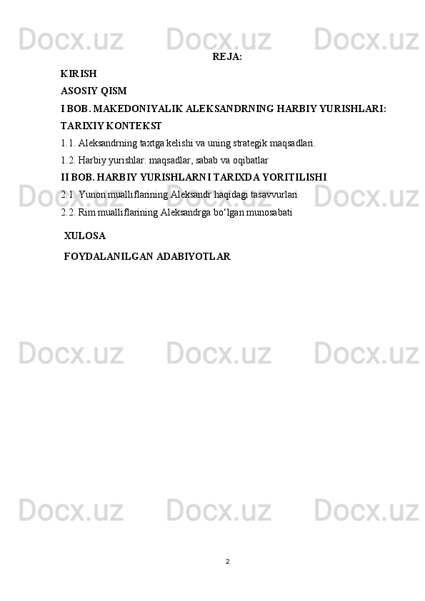 REJA: 
KIRISH 
ASOSIY QISM 
I BOB. MAKEDONIYALIK ALEKSANDRNING HARBIY YURISHLARI: 
TARIXIY KONTEKST
1.1. Aleksandrning taxtga kelishi va uning strategik maqsadlari.
1.2. Harbiy yurishlar: maqsadlar, sabab va oqibatlar 
II BOB. HARBIY YURISHLARNI TARIXDA YORITILISHI 
2.1. Yunon mualliflarining Aleksandr haqidagi tasavvurlari
2.2. Rim mualliflarining Aleksandrga bo‘lgan munosabati
XULOSA
FOYDALANILGAN   ADABIYOTLAR
2 