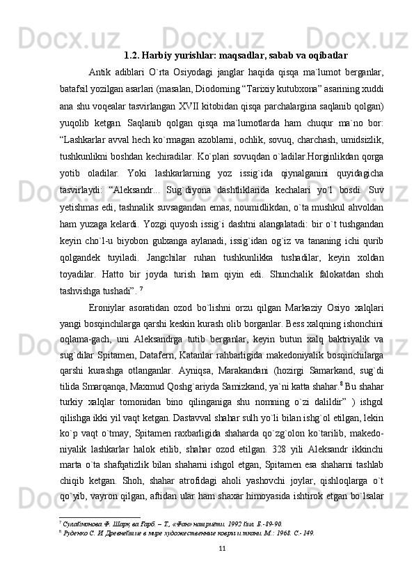 1.2. Harbiy yurishlar: maqsadlar, sabab va oqibatlar
Antik   adiblari   O`rta   Osiyodagi   janglar   haqida   qisqa   ma`lumot   berganlar,
batafsil yozilgan asarlari (masalan, Diodorning “Tarixiy kutubxona” asarining xuddi
ana shu voqealar tasvirlangan XVII kitobidan qisqa parchalargina saqlanib qolgan)
yuqolib   ketgan.   Saqlanib   qolgan   qisqa   ma`lumotlarda   ham   chuqur   ma`no   bor:
“Lashkarlar avval hech ko`rmagan azoblarni, ochlik, sovuq, charchash, umidsizlik,
tushkunlikni boshdan kechiradilar. Ko`plari sovuqdan o`ladilar.Horginlikdan qorga
yotib   oladilar.   Yoki   lashkarlarning   yoz   issig`ida   qiynalganini   quyidagicha
tasvirlaydi:   “Aleksandr...   Sug`diyona   dashtliklarida   kechalari   yo`l   bosdi.   Suv
yetishmas edi, tashnalik suvsagandan  emas, noumidlikdan, o`ta mushkul ahvoldan
ham  yuzaga  kelardi.  Yozgi  quyosh  issig`i  dashtni  alangalatadi:  bir  o`t  tushgandan
keyin   cho`l-u   biyobon   gulxanga   aylanadi,   issig`idan   og`iz   va   tananing   ichi   qurib
qolgandek   tuyiladi.   Jangchilar   ruhan   tushkunlikka   tushadilar,   keyin   xoldan
toyadilar.   Hatto   bir   joyda   turish   ham   qiyin   edi.   Shunchalik   falokatdan   shoh
tashvishga tushadi”.   7
Eroniylar   asoratidan   ozod   bo`lishni   orzu   qilgan   Markaziy   Osiyo   xalqlari
yangi bosqinchilarga qarshi keskin kurash olib borganlar. Bess xalqning ishonchini
oqlama-gach,   uni   Aleksandrga   tutib   berganlar,   keyin   butun   xalq   baktriyalik   va
sug`dilar   Spitamen,   Datafern,   Katanlar   rahbarligida   makedoniyalik   bosqinchilarga
qarshi   kurashga   otlanganlar.   Ayniqsa,   Marakandani   (hozirgi   Samarkand,   sug`di
tilida Smarqanqa,  Maxmud   Qoshg`ariyda Samizkand, ya`ni katta shahar. 8
 Bu shahar
turkiy   xalqlar   tomonidan   bino   qilinganiga   shu   nomning   o`zi   dalildir”   )   ishgol
qilishga ikki yil vaqt ketgan. Dastavval shahar sulh yo`li bilan ishg`ol etilgan, lekin
ko`p   vaqt   o`tmay,   Spitamen   raxbarligida   shaharda   qo`zg`olon   ko`tarilib,   makedo -
niyalik   lashkarlar   halok   etilib,   shahar   ozod   etilgan.   328   yili   Aleksandr   ikkinchi
marta   o`ta   shafqatizlik   bilan   shaharni   ishgol   etgan,   Spitamen   esa   shaharni   tashlab
chiqib   ketgan.   Shoh,   shahar   atrofidagi   aholi   yashovchi   joylar,   qishloqlarga   o`t
qo`yib, vayron qilgan, aftidan ular ham shaxar himoyasida ishtirok etgan bo`lsalar
7
  Сулаймонова Ф . Шарқ ва Ғарб. – Т., «Фан» нашриёти. 1992 йил. Б.-89-90.
8
  Руденко С. И.  Древнейшие в мире художественные ковры и ткани. М.: 1968.  C .-149.
11 