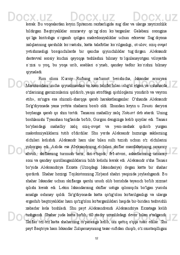 kerak. Bu voqealardan keyin Spitamen raxbarligida sug`dlar va ularga xayrixohlik
bildirgan   Baqtriyaliklar   ommaviy   qo`zg`olon   ko`targanlar.   Galabani   osongina
qo`lga   kiritishga   o`rganib   qolgan   makedoniyaliklar   uchun   erksevar   Sug`diyona
xalqlarining   qarshilik   ko`rsatishi,   katta   talafotlar   ko`rilganligi,   ot-ulov,   oziq-ovqat
yetishmasligi   bosqinchilarda   bir   qancha   qiyinchiliklar   tug`dirgan.   Aleksandr
dastavval   asosiy   kuchni   qayoqqa   tashlashni   bilmay   to`lqinlanayotgan   viloyatda
o`zini   u   yoq,   bu   yoqa   urib,   asablari   o`ynab,   qanday   tadbir   ko`rishni   bilmay
qiynaladi. 
Rim   olimi   Kursiy   Rufning   ma'lumot   berishicha,   Iskandar   armiyasi
Marokandani uncha qiynalmasdan va kam talofat bilan ishg'ol etgan va «shaharda
o'zlarining garnizonlarini qoldirib, yaqin atrofdagi qishloqlarni yondirib va vayron
etib»,   so'ngra   esa   shimoli-sharqqa   qarab   harakatlanganlar.   O'shanda   Aleksandr
So'g'diyonada   yana   yettita   shaharni   bosib   oldi.   Shundan   keyin   u   Tanais   daryosi
boylanga   qarab   qo   shin   tortdi.   Tanaisni   mahalliy   xalq   Yaksart   deb   atardi.   Uning
boshlanishi Tyanshan tog'larida bo'lib, Gurgon dengiziga kelib quyilar edi. Tanais
bo'ylaridagi   mahalliy   xalq   oziq-ovqat   va   yem-xashak   qidirib   yurgan
makedoniyaliklarni   tutib   o'ldirdilar.   Shu   yerda   Aleksandr   huzuriga   saklarning
elchilari   kelishdi.   Aleksandr   ham   ular   bilan   sulh   tuzish   uchun   o'z   elchilarini
yuborgan   edi.   Aslida   esa   Aleksandrning   elchilari   skiflar   mamlakatining   umumiy
ahvoli,   skiflarning   turmush   tarzi,   din-e'tiqodi,   fe'l-atvori,   askarlarining   umumiy
soni va qanday qurollanganliklarini bilib kelishi kerak edi. Aleksandr o'sha Tanais
bo'yida   Aleksandriya   Esxata   (Uzoqdagi   Iskandariya)   degan   katta   bir   shahar
qurdirdi.  Shahar   hozirgi   Tojikistonning   Xo'jand   shahri   yaqinida   joylashgandi.   Bu
shahar   Iskandar   uchun   skiflarga   qarshi   urush   olib   borishda   tayanch   bo'lib   xizmat
qilishi   kerak   edi.   Lekin   Iskandarning   skiflar   ustiga   qilmoqchi   bo'lgan   yurishi
amalga   oshmay   qoldi.   So'g'diyonada   katta   qo'zg'olon   ko'tarilganligi   va   ularga
ergashib baqtriyaliklar ham qo'zg'olon ko'targanliklari haqida bir-biridan tashvishli
xabarlar   kela   boshladi.   Shu   payt   Aleksandrendi   Aleksandriya   Esxataga   kelib
tushgandi.   Shahar   juda   katta   bo'lib,   60   stadiy   uzunlikdagi   devor   bilan   o'ralgandi.
Skiflar tez-tez katta shaharning ro'parasiga kelib, uni qattiq o'qqa tutar edilar. Shu
payt Baqtriya ham Iskandar Zulqarnaynning tasar-rufidan chiqib, o'z mustaqilligini
12 