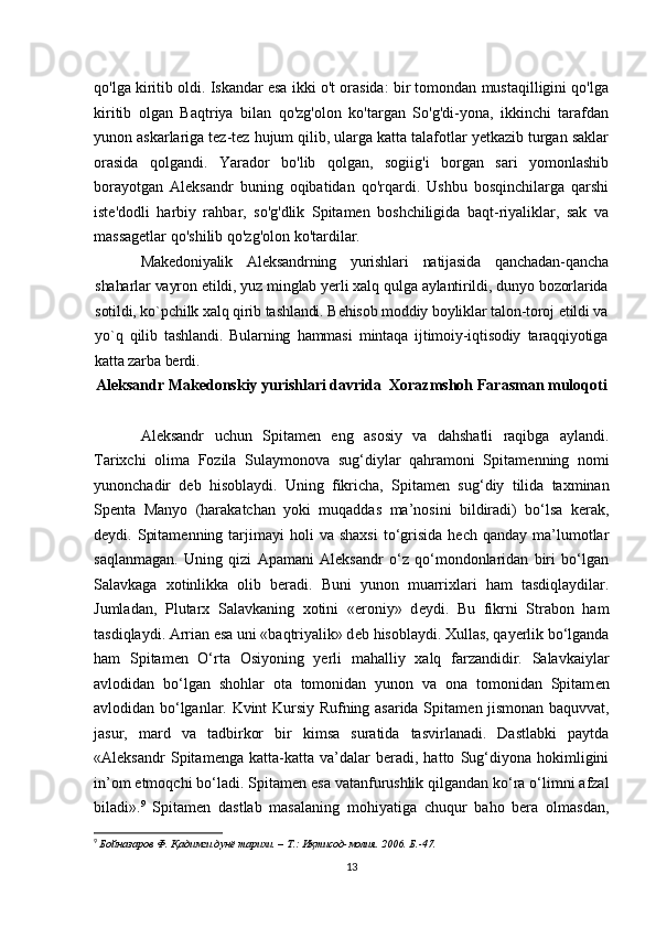 qo'lga kiritib oldi. Iskandar esa ikki o't orasida: bir tomondan mustaqilligini qo'lga
kiritib   olgan   Baqtriya   bilan   qo'zg'olon   ko'targan   So'g'di-yona,   ikkinchi   tarafdan
yunon askarlariga tez-tez hujum qilib, ularga katta talafotlar yetkazib turgan saklar
orasida   qolgandi.   Yarador   bo'lib   qolgan,   sogiig'i   borgan   sari   yomonlashib
borayotgan   Aleksandr   buning   oqibatidan   qo'rqardi.   Ushbu   bosqinchilarga   qarshi
iste'dodli   harbiy   rahbar,   so'g'dlik   Spitamen   boshchiligida   baqt-riyaliklar,   sak   va
massagetlar qo'shilib qo'zg'olon ko'tardilar.
Makedoniyalik   Aleksandrning   yurishlari   natijasida   qanchadan-qancha
shaharlar vayron etildi, yuz minglab yerli xalq qulga aylantirildi, dunyo bozorlarida
sotildi, ko`pchilk xalq qirib tashlandi. Behisob moddiy boyliklar talon-toroj etildi va
yo`q   qilib   tashlandi.   Bularning   hammasi   mintaqa   ijtimoiy-iqtisodiy   taraqqiyotiga
katta zarba berdi. 
Aleksandr Makedonskiy yurishlari davrida  Xorazmshoh Farasman muloqoti
Aleksandr   uchun   Spitam е n   eng   asosiy   va   dahshatli   raqibga   aylandi.
Tarixchi   olima   Fozila   Sulaymonova   sug‘diylar   qahramoni   Spitam е nning   nomi
yunonchadir   d е b   hisoblaydi.   Uning   fikricha,   Spitam е n   sug‘diy   tilida   taxminan
Sp е nta   Manyo   (harakatchan   yoki   muqaddas   ma’nosini   bildiradi)   bo‘lsa   kerak,
d е ydi.  Spitam е nning  tarjimayi  holi  va  shaxsi  to‘grisida   hech  qanday   ma’lumotlar
saqlanmagan.   Uning   qizi   Apamani   Aleksandr   o‘z   qo‘mondonlaridan   biri   bo‘lgan
Salavkaga   xotinlikka   olib   beradi.   Buni   yunon   muarrixlari   ham   tasdiqlaydilar.
Jumladan,   Plutarx   Salavkaning   xotini   «eroniy»   d е ydi.   Bu   fikrni   Strabon   ham
tasdiqlaydi. Arrian esa uni «baqtriyalik» d е b hisoblaydi. Xullas, qayerlik bo‘lganda
ham   Spitam е n   O‘rta   Osiyoning   yerli   mahalliy   xalq   farzandidir.   Salavkaiylar
avlodidan   bo‘lgan   shohlar   ota   tomonidan   yunon   va   ona   tomonidan   Spitam е n
avlodidan bo‘lganlar. Kvint Kursiy Rufning asarida Spitam е n jismonan baquvvat,
jasur,   mard   va   tadbirkor   bir   kimsa   suratida   tasvirlanadi.   Dastlabki   paytda
«Aleksandr   Spitam е nga   katta-katta   va’dalar   beradi,   hatto   Sug‘diyona   hokimligini
in’om etmoqchi bo‘ladi. Spitam е n esa vatanfurushlik qilgandan ko‘ra o‘limni afzal
biladi». 9
  Spitam е n   dastlab   masalaning   mohiyatiga   chuqur   baho   bera   olmasdan,
9
  Бойназаров Ф . Қадимги дунё тарихи. – T.: Иқтисод-молия. 2006. Б.-47.
13 