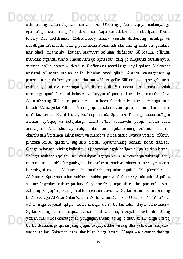 «skiflarning, hatto nutqi ham jozibador edi. O‘zining go‘zal nutqiga, madaniyatiga
ega bo‘lgan skiflarning o‘sha davrlarda o‘ziga xos adabiyoti ham bo‘lgan». Kvint
Kursiy   Ruf   «Aleksandr   Makedonskiy   tarixi»   asarida   skiflarning   jasurligi   va
mardligini   ta’riflaydi.   Uning   yozishicha   Aleksandr   skiflarning   katta   bir   guruhini
asir   oladi.   «Jismoniy   jihatdan   baquvvat   bo‘lgan   skiflardan   30   kishini   o‘limga
mahkum etganda, ular o‘limdan ham qo‘rqmasdan, xalq qo‘shiqlarini baralla aytib,
xursand   bo‘lib   borardi»,   d е ydi   u.   Skiflarning   mardligiga   qoyil   qolgan   Aleksandr
asirlarni   o‘limdan   saqlab   qolib,   hibsdan   ozod   qiladi.   Asarda   massag е tlarning
jasoratlari haqida ham yorqin satrlar bor. «Massag е tlar 800 nafar otliq jangchilarini
qishloq   yaqinidagi   o‘rmonga   yashirib   qo‘yadi.   Bir   n е cha   kishi   poda   haydab
o‘rmonga   qarab   b е malol   k е taveradi.   Tayyor   o‘ljani   qo‘ldan   chiqarmaslik   uchun
Attin   o‘zining   300   otliq,   jangchisi   bilan   hech   shubda   qilmasdan   o‘rmonga   kirib
boradi. Massag е tlar Attin qo‘shiniga qo‘qqisdan hujum qilib, ularning hammasini
qirib   tashlaydi».   Kvint   Kursiy   Rufning   asarida   Spitam е n   fojiasiga   sabab   bo‘lgan
xoinlar,   qo‘rqoq   va   sotqinlarga   nafrat   o‘tini   sochuvchi   yorqin   satrlar   ham
anchagina.   Ana   shunday   sotqinlardan   biri   Spitam е nning   xotinidir.   Horib-
charchagan Spitam е n shirin taom va sharob ta’sirida qattiq uyquda yotardi. «Xotini
pinxona   k е lib,   qilichini   sug‘urib   oldida,   Spitam е nning   boshini   k е sib   tashladi.
Qonga b е langan reining kallasini bu jinoyatdan ogoh bo‘lgan qulga k е ltirib beradi.
So‘ngra mak е don qo‘shinlari joylashgan lagerga k е lib, Aleksandrga xabar qilishni,
muhim   xabar   olib   k е lganligini,   bu   xabarni   shohga   shaxsan   o‘zi   y е tkazishi
lozimligini   aytadi.   Aleksandr   bu   mudhish   voq е adan   ogoh   bo‘lib   g‘azablanadi.
Aleksandr   Spitam е n   bilan   yakkama-yakka   jangda   olishish   niyatida   edi.   U   jallod
xotinni   lagerdan   tashqariga   haydab   yuborishni,   unga   sherik   bo‘lgan   qulni   yerli
xalqning eng og‘ir jazosiga mahkum etishni buyuradi. Spitam е nning xotini erining
boshi evaziga Aleksandrdan katta mukofotga umidvor edi. U xor-zor bo‘lib o‘ladi.
«O‘z   eriga   xiyonat   qilgan   xotin   m е nga   do‘st   bo‘larmidi»,   d е ydi   Aleksandr».
Spitam е nning   o‘limi   haqida   Arrian   boshqacharoq   rivoyatni   k е ltiradi.   Uning
yozishicha   «Skif-massag е tlar   y е ngilganlaridan   so‘ng   o‘zlari   bilan   birga   ittifoq
bo‘lib dushmanga qarshi jang qilgan baqtriyaliklar va sug‘dlar yuklarini talaydilar
vaqochadilar.   Spitam е n   ham   ular   bilan   birga   k е tadi.   Ularga   «Aleksandr   dashtga
15 
