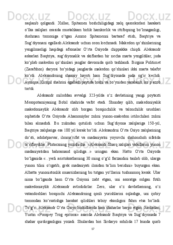 saqlanib   qolgandi.   Xullas,   Spitam е n   boshchiligidagi   xalq   qasoskorlari   harakati
o‘lka   xalqlari   orasida   mustahkam   birlik   hamkorlik   va   ittifoqning   bo‘lmaganligi,
dushman   tomoniga   o‘tgan   Ammo   Spitam е nni   bartaraf   etish,   Baqtriya   va
Sug‘diyonani egallash Aleksandr uchun oson k е chmadi. Mak е don qo‘shinlarining
y е ngilmasligi   haqidagi   afsonalar   O‘rta   Osiyoda   chippakka   chiqdi.   Aleksandr
askarlari   Baqtriya,   sug‘diyonalik   va   skiflardan   bir   n е cha   marta   y е ngildilar,   juda
ko‘plab   mak е don   qo‘shinlari   janglar   davomida   qirib   tashlandi.   Birgina   Politim е t
(Zarafshon)   daryosi   bo‘yidagi   janglarda   mak е don   qo‘shinlari   ikki   marta   talafot
ko‘rdi.   Aleksandrning   shaxsiy   hayoti   ham   Sug‘diyonada   juda   og‘ir   k е chdi.
Ayniqsa, Kiropil shahrini egallash paytida boshi va bo‘ynidan yaralanib, ko‘p azob
tortdi. 
Aleksandr   miloddan   avvalgi   323-yilda   o‘z   davlatining   yangi   poytaxti
M е sopotamiyaning   Bobil   shahrida   vafot   etadi.   Shunday   qilib,   mak е doniyalik
makedoniaylik   Aleksandr   olib   borgan   bosqinchilik   va   talonchilik   urushlari
oqibatida   O‘rta   Osiyoda   Ahamoniylar   zulmi   yunon-mak е don   istilochilari   zulmi
bilan   almashdi.   Bu   zulmdan   qutulish   uchun   Sug‘diyona   xalqlariga   150-yil,
Baqtriya xalqlariga esa 180 yil kerak bo‘ldi. Aleksandrni O‘rta Osiyo xalqlarining
do‘sti,   adolatparvar,   ilmma’rifat   va   madaniyatni   yoyuvchi   shahonshoh   sifatida
ta’riflaydilar. Plutarxning yozishicha: «Aleksandr Sharq xalqlari vakillarini yunon
madaniyatidan   bahramand   qilishga...»   uringan   ekan.   Hatto   O‘rta   Osiyoda
bo‘lganida   «...yerli   aristokratlarning   30   ming   o‘g‘il   farzandini   tanlab   olib,   ularga
yunon   tilini   o‘rgatib,   gr е k   madaniyati   ilmidan   ta’lim   berishni»   buyurgan   ekan.
Albatta   yunonistonlik   muarrixlarning   bu   tutgan   yo‘llarini   tushunmoq   kerak.   Ular
nima   bo‘lganda   ham   O‘rta   Osiyoni   zabt   etgan,   uni   asoratga   solgan   fotih
makedoniaylik   Aleksandr   avlodidirlar.   Zero,   ular   o‘z   davlatlarining,   o‘z
vatandoshlari   bosqinchi   Aleksandrning   qonli   yurishlarini   oqlashga,   uni   ijobiy
tomondan   ko‘rsatishga   harakat   qilishlari   tabiiy   ekanligini   fahm   etsa   bo‘ladi.
To‘g‘ri, Aleksandr O‘rta Osiyo hududlarida ham shaharlar barpo etgan. Jumladan,
Yustin   «Pomp е y   Trog   epitomi»   asarida   Aleksandr   Baqtriya   va   Sug‘diyonada   7
shahar   qurdirganligini   yozadi.   Shulardan   biri   Sirdaryo   sohilida   17   kunda   qurib
17 