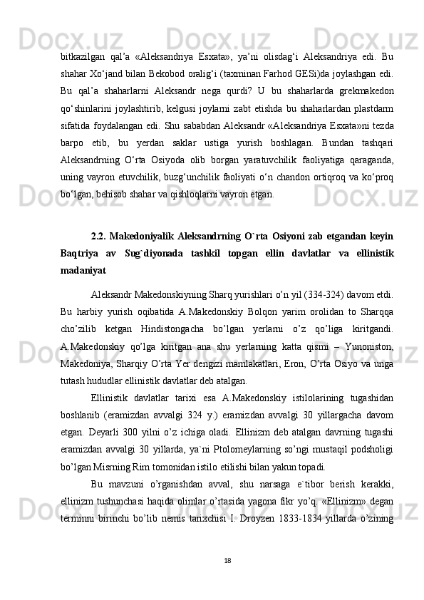 bitkazilgan   qal’a   «Al е ksandriya   Esxata»,   ya’ni   olisdag‘i   Aleksandriya   edi.   Bu
shahar Xo‘jand bilan B е kobod oralig‘i (taxminan Farhod GESi)da joylashgan edi.
Bu   qal’a   shaharlarni   Aleksandr   n е ga   qurdi?   U   bu   shaharlarda   gr е kmak е don
qo‘shinlarini   joylashtirib,   kelgusi   joylarni   zabt   etishda   bu   shaharlardan   plastdarm
sifatida foydalangan edi. Shu sababdan Aleksandr  «Al е ksandriya Esxata»ni t е zda
barpo   etib,   bu   yerdan   saklar   ustiga   yurish   boshlagan.   Bundan   tashqari
Aleksandrning   O‘rta   Osiyoda   olib   borgan   yaratuvchilik   faoliyatiga   qaraganda,
uning vayron etuvchilik, buzg‘unchilik faoliyati  o‘n chandon  ortiqroq va ko‘proq
bo‘lgan, b е hisob shahar va qishloqlarni vayron etgan.
2.2.   Makedoniyalik   Aleksandrning   O`rta   Osiyoni   zab   etgandan   keyin
Baqtriya   av   Sug`diyonada   tashkil   topgan   ellin   davlatlar   va   ellinistik
madaniyat
Aleksandr Makedonskiyning Sharq yurishlari o’n yil (334-324) davom etdi.
Bu   harbiy   yurish   oqibatida   A.Makedonskiy   Bolqon   yarim   orolidan   to   Sharqqa
cho’zilib   ketgan   Hindistongacha   bo’lgan   yerlarni   o’z   qo’liga   kiritgandi.
A.Makedonskiy   qo’lga   kiritgan   ana   shu   yerlarning   katta   qismi   –   Yunoniston,
Makedoniya, Sharqiy O’rta Yer dengizi  mamlakatlari, Eron, O’rta Osiyo va unga
tutash hududlar ellinistik davlatlar deb atalgan. 
Ellinistik   davlatlar   tarixi   esa   A.Makedonskiy   istilolarining   tugashidan
boshlanib   (eramizdan   avvalgi   324   y.)   eramizdan   avvalgi   30   yillargacha   davom
etgan.   Deyarli   300   yilni   o’z   ichiga   oladi.   Ellinizm   deb   atalgan   davrning   tugashi
eramizdan   avvalgi   30   yillarda,   ya`ni   Ptolomeylarning   so’ngi   mustaqil   podsholigi
bo’lgan Misrning Rim tomonidan istilo etilishi bilan yakun topadi.
Bu   mavzuni   o’rganishdan   avval,   shu   narsaga   e`tibor   berish   kerakki,
ellinizm tushunchasi  haqida olimlar o’rtasida yagona fikr yo’q. «Ellinizm» degan
terminni   birinchi   bo’lib   nemis   tarixchisi   I.   Droyzen   1833-1834   yillarda   o’zining
18 