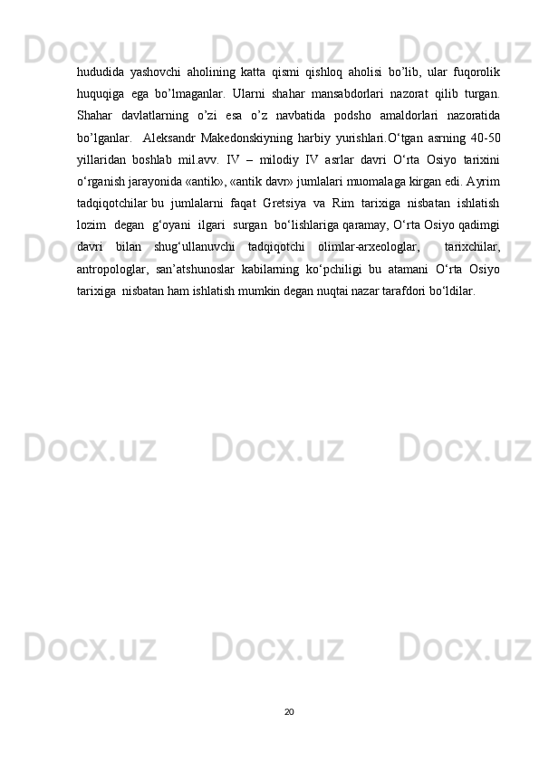 hududida   yashovchi   aholining   katta   qismi   qishloq   aholisi   bo’lib,   ular   fuqorolik
huquqiga   ega   bo’lmaganlar.   Ularni   shahar   mansabdorlari   nazorat   qilib   turgan.
Shahar   davlatlarning   o’zi   esa   o’z   navbatida   podsho   amaldorlari   nazoratida
bo’lganlar.     Aleksandr   Makedonskiyning   harbiy   yurishlari.O‘tgan   asrning   40-50
yillaridan   boshlab   mil.avv.   IV   –   milodiy   IV   asrlar   davri   O‘rta   Osiyo   tarixini
o‘rganish jarayonida «antik», «antik davr» jumlalari muomalaga kirgan edi. Ayrim
tadqiqotchilar bu  jumlalarni  faqat  Gretsiya  va  Rim  tarixiga  nisbatan  ishlatish
lozim   degan   g‘oyani   ilgari   surgan   bo‘lishlariga qaramay, O‘rta Osiyo qadimgi
davri   bilan   shug‘ullanuvchi   tadqiqotchi   olimlar-arxeologlar,     tarixchilar,
antropologlar,  san’atshunoslar  kabilarning  ko‘pchiligi  bu  atamani  O‘rta  Osiyo
tarixiga  nisbatan ham ishlatish mumkin degan nuqtai nazar tarafdori bo‘ldilar.
20 
