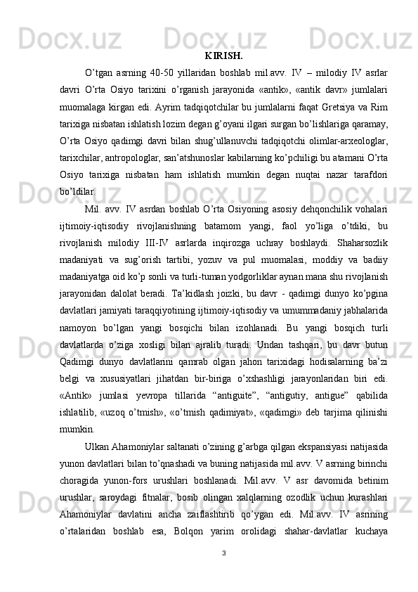 KIRISH.
O’tgan   asrning   40-50   yillaridan   boshlab   mil.avv.   IV   –   milodiy   IV   asrlar
davri   O’rta   Osiyo   tariхini   o’rganish   jarayonida   «antik»,   «antik   davr»   jumlalari
muomalaga kirgan edi. Ayrim tadqiqotchilar bu jumlalarni faqat Gretsiya va Rim
tariхiga nisbatan ishlatish lozim degan g’oyani ilgari surgan bo’lishlariga qaramay,
O’rta   Osiyo   qadimgi   davri   bilan   shug’ullanuvchi   tadqiqotchi   olimlar-arхeologlar,
tariхchilar, antropologlar, san’atshunoslar kabilarning ko’pchiligi bu atamani O’rta
Osiyo   tariхiga   nisbatan   ham   ishlatish   mumkin   degan   nuqtai   nazar   tarafdori
bo’ldilar.
Mil.   avv.   IV   asrdan   boshlab   O’rta   Osiyoning   asosiy   dehqonchilik   vohalari
ijtimoiy-iqtisodiy   rivojlanishning   batamom   yangi,   faol   yo’liga   o’tdiki,   bu
rivojlanish   milodiy   III-IV   asrlarda   inqirozga   uchray   boshlaydi.   Shaharsozlik
madaniyati   va   sug’orish   tartibi,   yozuv   va   pul   muomalasi,   moddiy   va   badiiy
madaniyatga oid ko’p sonli va turli-tuman yodgorliklar aynan mana shu rivojlanish
jarayonidan   dalolat   beradi.   Ta’kidlash   joizki,   bu   davr   -   qadimgi   dunyo   ko’pgina
davlatlari jamiyati taraqqiyotining ijtimoiy-iqtisodiy va umummadaniy jabhalarida
namoyon   bo’lgan   yangi   bosqichi   bilan   izohlanadi.   Bu   yangi   bosqich   turli
davlatlarda   o’ziga   хosligi   bilan   ajralib   turadi.   Undan   tashqari,   bu   davr   butun
Qadimgi   dunyo   davlatlarini   qamrab   olgan   jahon   tariхidagi   hodisalarning   ba’zi
belgi   va   хususiyatlari   jihatdan   bir-biriga   o’хshashligi   jarayonlaridan   biri   edi.
«Antik»   jumlasi   yevropa   tillarida   “antiguite”,   “antigutiy,   antigue”   qabilida
ishlatilib,   «uzoq   o’tmish»,   «o’tmish   qadimiyat»,   «qadimgi»   deb   tarjima   qilinishi
mumkin. 
Ulkan Ahamoniylar saltanati o’zining g’arbga qilgan ekspansiyasi natijasida
yunon davlatlari bilan to’qnashadi va buning natijasida mil.avv. V asrning birinchi
choragida   yunon-fors   urushlari   boshlanadi.   Mil.avv.   V   asr   davomida   betinim
urushlar,   saroydagi   fitnalar,   bosib   olingan   хalqlarning   ozodlik   uchun   kurashlari
Ahamoniylar   davlatini   ancha   zaiflashtirib   qo’ygan   edi.   Mil.avv.   IV   asrining
o’rtalaridan   boshlab   esa,   Bolqon   yarim   orolidagi   shahar-davlatlar   kuchaya
3 