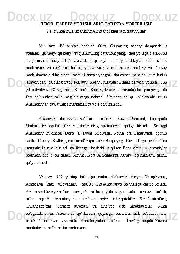 II BOB. HARBIY YURISHLARNI TARIXDA YORITILISHI
2.1. Yunon mualliflarining Aleksandr haqidagi tasavvurlari
Mil.     avv.     IV     asrdan     boshlab     O‘rta     Osiyoning     asosiy     dehqonchilik
vohalari  ijtimoiy-iqtisodiy  rivojlanishning batamom yangi, faol yo‘liga o‘tdiki, bu
rivojlanish   milodiy   III-IV   asrlarda   inqirozga     uchray   boshlaydi.   Shaharsozlik
madaniyati   va   sug‘orish   tartibi,   yozuv   va   pul   muomalasi,   moddiy   va     badiiy
madaniyatga oid ko‘p sonli va turli-tuman yodgorliklar aynan mana shu rivojlanish
jarayonidan   dalolat beradi. Mil.avv. 334 yil mayida (Granik daryosi yonida), 333
yil oktyabrida (Gavgamela, Shimoli- Sharqiy Mesopotamiyada) bo‘lgan janglarda
fors   qo‘shinlari   to‘la   mag‘lubiyatga   uchradi.   Shundan   so‘ng     Aleksandr   uchun
Ahamoniylar davlatining markazlariga yo‘l ochilgan edi.
Aleksandr   dastavval   Bobilni,     so‘ngra   Suza,   Persepol,   Pasargada
Shaharlarini   egallab   fors   podsholarining   xazinalarini   qo‘lga   kiritdi.     So‘nggi
Ahamoniy  hukmdori  Doro  III  avval  Midiyaga,  keyin  esa  Baqtriyada  qochib
ketdi.   Kursiy    Rufning ma’lumotlariga ko‘ra Baqtriyaga  Doro III  ga qarshi  fitna
uyushtirilib   u   o‘ldiriladi   va   fitnaga     boshchilik   qilgan   Bess   o‘zini   Ahamoniylar
podshosi   deb   e’lon   qiladi.   Ammo,   Bess   Aleksandrga   harbiy     qo‘shinlarni   qarshi
qo‘ya olmadi.
Mil.avv.   329   yilning   bahoriga    qadar     Aleksandr    Ariya,    Drang‘iyona,
Araxosiya     kabi     viloyatlarni     egallab   Oks-Amudaryo   bo‘ylariga   chiqib   keladi.
Arrian   va   Kursiy   ma’lumotlariga   ko‘ra   bu   paytda   daryo     juda       sersuv       bo‘lib,
to‘lib    oqardi.    Amudaryodan    kechuv    joyini    tadqiqotchilar    Kelif    atroflari,
Chushqago‘zar,     Termez     atroflari     va     Sho‘rob     deb     hisoblaydilar.     Nima
bo‘lganda   ham,   Aleksandr   qo‘shinlari   qoplarga   somon-xashak   to‘ldirib,   ular
orqali     besh     kun     davomida     Amudaryodan     kechib     o‘tganligi   haqida   Yozma
manbalarda ma’lumotlar saqlangan.
21 