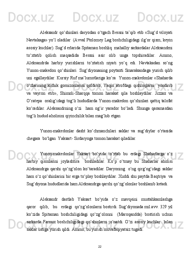 Aleksandr  qo‘shinlari daryodan o‘tgach Bessni  ta’qib etib «Sug‘d viloyati
Navtakaga» yo‘l oladilar  (Avval Ptolomey Lag boshchiligidagi ilg‘or qism, keyin
asosiy kuchlar). Sug‘d erlarida Spitaman boshliq  mahalliy sarkardalar Aleksandrni
to‘xtatib   qolish   maqsadida   Bessni   asir   olib   unga   topshiradilar.   Ammo,
Aleksandrda   harbiy   yurishlarni   to‘xtatish   niyati   yo‘q   edi.   Navtakadan   so‘ng
Yunon-makedon  qo‘shinlari    Sug‘diyonaning poytaxti  Smarakandaga  yurish  qilib
uni egallaydilar. Kursiy Ruf ma’lumotlariga ko‘ra   Yunon-makedonlar «Shaharda
o‘zlarining   kichik   gornizonlarini   qoldirib,   Yaqin   atrofdagi   qishloqlarni     yondirib
va  vayron  etib»,  Shimoli-Sharqqa  tomon  harakat  qila  boshlaydilar.  Jizzax  va
O‘ratepa   oralig‘idagi tog‘li hududlarda Yunon-makedon qo‘shinlari qattiq talofat
ko‘radilar.   Aleksandrning   o‘zi     ham   og‘ir   yarador   bo‘ladi.   Shunga   qaramasdan
tog‘li hudud aholisini qiyinchilik bilan mag‘lub etgan
Yunon-makedonlar  dasht  ko‘chmanchilari  saklar  va  sug‘diylar  o‘rtasida
chegara  bo‘lgan  Yaksart- Sirdaryoga tomon harakat qiladilar.
Yunon-makedonlar   Yaksart   bo‘yida   to‘xtab   bu   erdagi   Shaharlarga   o‘z
harbiy   qismlarini   joylashtira     boshladilar.   Ko‘p   o‘tmay   bu   Shaharlar   aholisi
Aleksandrga  qarshi   qo‘zg‘olon ko‘taradilar.  Daryoning    o‘ng  qirg‘og‘idagi   saklar
ham o‘z qo‘shinlarini bir erga to‘play boshlaydilar. Xuddi shu paytda Baqtriya  va
Sug‘diyona hududlarida ham Aleksandrga qarshi qo‘zg‘olonlar boshlanib ketadi.
Aleksandr   dastlab   Yaksart   bo‘yida   o‘z   mavqeini   mustahkamlashga
qaror   qilib,   bu   erdagi  qo‘zg‘olonlarni bostirdi. Sug‘diyonada mil.avv. 329 yil
ko‘zida   Spitaman   boshchiligidagi   qo‘zg‘olonni     (Maroqandda)   bostirish   uchun
sarkarda   Farnux   boshchiligidagi   qo‘shinlarni   jo‘natdi.   O‘zi   asosiy   kuchlar     bilan
saklar ustiga yurish qildi. Ammo, bu yurish muvafaqiyatsiz tugadi.
22 