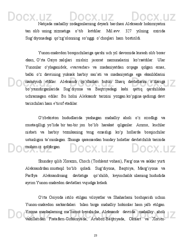 Natijada mahalliy zodagonlarning deyarli barchasi Aleksandr hokimiyatini
tan   olib   uning   xizmatiga     o‘tib     ketdilar.     Mil.avv.     327     yilning     oxirida
Sug‘diyonadagi  qo‘zg‘olonning  so‘nggi  o‘choqlari  ham  bostirildi.
Yunon-makedon bosqinchilariga qarshi uch yil davomida kurash olib borar
ekan,   O‘rta   Osiyo   xalqlari     mislsiz     jasorat     namunalarini     ko‘rsatdilar.     Ular
Yunonlar     o‘ylaganidek,     «varvarlar»     va     madaniyatdan     orqaga     qolgan     emas,
balki   o‘z   davrining  yuksak   harbiy  san’ati   va   madaniyatiga  ega   ekanliklarini
namoyish   etdilar.   Aleksandr   qo‘shinlari   butun   Sharq   davlatlarini   o‘zlariga
bo‘ysundirganlarida     Sug‘diyona     va     Baqtriyadagi     kabi     qattiq     qarshilikka
uchramagan  edilar.  Bu  holni  Aleksandr  tarixini  yozgan ko‘pgina qadimgi davr
tarixchilari ham e’tirof etadilar.
O‘zbekiston   hududlarida   yashagan   mahalliy   aholi   o‘z   ozodligi   va
mustaqilligi   yo‘lida   bir   tan-bir   jon     bo‘lib     harakat     qilganlar.     Ammo,     kuchlar
nisbati     va     harbiy     texnikaning     teng     emasligi     ko‘p     hollarda     bosqinchilar
ustunligini   ta’minlagan.   Shunga   qaramasdan   bunday   holatlar   davlatchilik   tarixida
muhim iz  qoldirgan.
Shunday qilib Xorazm, Choch (Toshkent vohasi), Farg‘ona va saklar yurti
Aleksandrdan mustaqil  bo‘lib   qoladi.   Sug‘diyona,   Baqtriya,   Marg‘iyona   va
Parfiya       Aleksandrning       davlatiga       qo‘shilib,     keyinchalik   ularning   hududida
ayrim Yunon-makedon davlatlari vujudga keladi.
O‘rta   Osiyoda   istilo   etilgan   viloyatlar   va   Shaharlarni   boshqarish   uchun
Yunon-makedon   sarkardalari     bilan   birga   mahalliy   hokimlar   ham   jalb   etilgan.
Yozma   manbalarning   ma’lumot   berishicha,   Aleksandr     davrida     mahalliy     aholi
vakillaridan     Fratafarn-Girkaniyada,     Artaboz-Baqtriyada,     Oksiart     va     Xorien-
23 