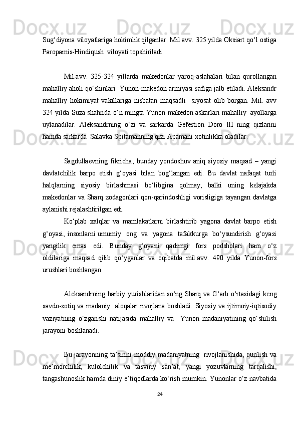 Sug‘diyona viloyatlariga hokimlik qilganlar. Mil.avv. 325 yilda Oksiart qo‘l ostiga
Paropamis-Hindiqush  viloyati topshiriladi.
Mil.avv.   325-324   yillarda   makedonlar   yaroq-aslahalari   bilan   qurollangan
mahalliy aholi qo‘shinlari  Yunon-makedon armiyasi safiga jalb etiladi. Aleksandr
mahalliy   hokimiyat   vakillariga   nisbatan   maqsadli     siyosat   olib   borgan.   Mil.   avv
324 yilda Suza shahrida o‘n mingta Yunon-makedon askarlari mahalliy   ayollarga
uylanadilar.   Aleksandrning   o‘zi   va   sarkarda   Gefestion   Doro   III   ning   qizlarini
hamda sarkarda  Salavka Spitamanning qizi Apamani xotinlikka oladilar.
Sagdullaevning   fikricha,   bunday   yondoshuv   aniq   siyosiy   maqsad   –   yangi
davlatchilik   barpo   etish   g‘oyasi   bilan   bog‘langan   edi.   Bu   davlat   nafaqat   turli
halqlarning   siyosiy   birlashmasi   bo‘libgina   qolmay,   balki   uning   kelajakda
makedonlar va Sharq zodagonlari qon-qarindoshligi vorisligiga tayangan davlatga
aylanishi rejalashtirilgan edi.
Ko‘plab   xalqlar   va   mamlakatlarni   birlashtirib   yagona   davlat   barpo   etish
g‘oyasi, insonlarni umumiy   ong   va   yagona   tafakkurga   bo‘ysundirish   g‘oyasi
yangilik     emas     edi.     Bunday     g‘oyani     qadimgi     fors     podsholari     ham     o‘z
oldilariga  maqsad  qilib  qo‘yganlar  va  oqibatda  mil.avv.  490  yilda  Yunon-fors
urushlari boshlangan.
Aleksandrning harbiy yurishlaridan so‘ng Sharq va G‘arb o‘rtasidagi keng
savdo-sotiq va madaniy   aloqalar rivojlana boshladi. Siyosiy va ijtimoiy-iqtisodiy
vaziyatning   o‘zgarishi   natijasida   mahalliy   va     Yunon   madaniyatining   qo‘shilish
jarayoni boshlanadi.
Bu jarayonning ta’sirini moddiy madaniyatning   rivojlanishida, qurilish va
me’morchilik,   kulolchilik   va   tasviriy   san’at,   yangi   yozuvlarning   tarqalishi,
tangashunoslik hamda diniy e’tiqodlarda ko‘rish mumkin. Yunonlar o‘z navbatida
24 