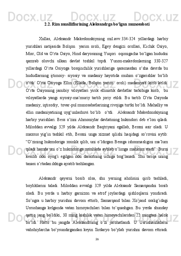 2.2. Rim mualliflarining Aleksandrga bo‘lgan munosabati
Xullas,   Aleksandr   Makedonskiyning   mil.avv.334-324   yillardagi   harbiy
yurishlari   natijasida   Bolqon     yarim   oroli,   Egey   dengizi   orollari,   Kichik   Osiyo,
Misr, Old va O‘rta Osiyo, Hind daryosining Yuqori   oqimigacha bo‘lgan hududni
qamrab   oluvchi   ulkan   davlat   toshkil   topdi.   Yunon-makedonlarning   330-327
yillardagi   O‘rta   Osiyoga   bosqinchilik   yurishlariga   qaramasdan   o‘sha   davrda   bu
hududlarning   ijtimoiy-   siyosiy   va   madaniy   hayotida   muhim   o‘zgarishlar   bo‘lib
o‘tdi.   O‘rta   Osiyoga   Ellin   (Ellada,   Bolqon   yarim     oroli)   madaniyati   kirib   keldi.
O‘rta   Osiyoning   janubiy   viloyatlari   yirik   ellinistik   davlatlar   tarkibiga   kirib,     bu
viloyatlarda   yangi   siyosiy-ma’muriy   tartib   joriy   etildi.   Bu   tartib   O‘rta   Osiyoda
madaniy, iqtisodiy,  tovar-pul munosabatlarining rivojiga turtki bo‘ldi. Mahalliy va
ellin   madaniyatining   uyg‘unlashuvi   bo‘lib     o‘tdi.     Aleksandr   Makedonskiyning
harbiy   yurishlari.   Bess   o’zini   Ahmoniylar   davlatining   hukmdori   deb   e’lon   qiladi.
Miloddan   avvalgi   329   yilda   Aleksandr   Baqtriyani   egallab,   Bessni   asir   oladi.   U
maxsus   yig’in   tashkil   etib,   Bessni   unga   xizmat   qilishi   haqidagi   so’rovini   aytib:
“O’zining  hukmdoriga  xoinlik  qilib,  uni   o’ldirgan  Bessga   ishonmasligini  ma’lum
qiladi hamda uni o’z hukmdoriga xoinlikda ayblab o’limga mahkum etadi”. Burni
kesilib   ikki   oyog’i   egilgan   ikki   daraxtning   uchiga   bog’lanadi.   Shu   tariqa   uning
tanasi o’rtadan ikkiga ajratib tashlangan.
Aleksandr   qayerni   bosib   olsa,   shu   yerning   aholisini   qirib   tashladi,
boyliklarini   taladi.   Miloddan   avvalgi   329   yilda   Aleksandr   Samarqandni   bosib
oladi.   Bu   yerda   u   harbiy   garnizon   va   atrof   joylardagi   qishloqlarni   yondiradi.
So’ngra   u   harbiy   yurishni   davom   ettirib,   Samarqand   bilan   Xo’jand   oralig’idagi
Usrushanga   kelganda   vatan   himoyachilari   bilan   to’qnashgan.   Bu   yerda   shunday
qattiq   jang   bo’ldiki,   30   ming   kishilik   vatan   himoyachilaridan   22   mingtasi   halok
bo’ldi.   Hatto   bu   jangda   Aleksandrning   o’zi   jarohatlandi.   U   Usrushanliklarni
vahshiylarcha   bo’ysundirgandan   keyin   Sirdaryo   bo’ylab   yurishni   davom   ettiradi.
26 