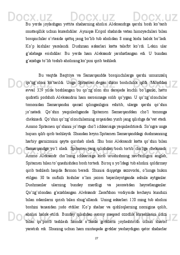 Bu   yerda   joylashgan   yettita   shaharning   aholisi   Aleksandrga   qarshi   bosh   ko’tarib
mustaqillik uchun kurashdilar. Ayniqsa Kripol shahrida vatan himoyachilari bilan
bosqinchilar   o’rtasida   qattiq   jang   bo’lib   tub   aholidan   8   ming   kishi   halok   bo’ladi.
Ko’p   kishilar   yaralandi.   Dushman   askarlari   katta   talafot   ko’rdi.   Lekin   ular
g’alabaga   erishdilar.   Bu   yerda   ham   Aleksandr   jarohatlangan   edi.   U   bundan
g’azabga to’lib toshib aholining ko’pini qirib tashladi.
Bu   vaqtda   Baqtriya   va   Samarqandda   bosqinchilarga   qarshi   umumxalq
qo’zg’oloni   ko’tarildi.   Unga   Spitamen   degan   shaxs   boshchilik   qildi.   Miloddan
avval   329   yilda   boshlangan   bu   qo’zg’olon   shu   darajada   kuchli   bo’lganki,   hatto
qudratli   podshoh   Aleksandrni   ham   sarosimaga   solib   qo’ygan.   U   qo’zg’olonchilar
tomonidan   Samarqandni   qamal   qilinganligini   eshitib,   ularga   qarshi   qo’shin
jo’natadi.   Qo’shin   yaqinlashganda   Spitamen   Samarqanddan   cho’l   tomonga
chekinadi. Qo’shin qo’zg’olonchilarning orqasidan yurib jang qilishga da’vat etadi.
Ammo Spitamen qo’shinni jo’rtaga cho’l ichkarisiga yaqinlashtiradi. So’ngra unga
hujum qilib qirib tashlaydi. Shundan keyin Spitamen Samarqanddagi dushmanning
harbiy   garnizonini   qayta   qurshab   oladi.   Shu   bois   Aleksandr   katta   qo’shin   bilan
Samarqandga   yo’l   oladi.   Spitamen   jang   qilishdan   bosh   tortib   cho’lga   chekinadi.
Ammo   Aleksandr   cho’lning   ichkarisiga   kirib   urushishning   xavfsizligini   anglab,
Spitamen bilan to’qnashishdan bosh tortadi. Biroq u yo’ldagi tub aholini qoldirmay
qirib   tashlash   haqida   farmon   beradi.   Shunisi   diqqatga   sazovorki,   o’limga   hukm
etilgan   30   ta   nufuzli   kishilar   o’lim   jazosi   bajarilayotganda   ashula   aytganlar.
Dushmanlar   ularning   bunday   mardligi   va   jasoratidan   hayratlanganlar.
Qo’zg’olondan   g’azablangan   Aleksandr   Zarafshon   vodiysida   kechayu   kunduzi
bilan   odamlarni   qirish   bilan   shug’ullandi.   Uning   askarlari   120   ming   tub   aholini
boshini   tanasidan   judo   etdilar.   Ko’p   shahar   va   qishloqlarning   nomigina   qolib,
aholisi   halok   etildi.   Bunday   qilishdan   asosiy   maqsad   ozodlik   kurashlarini   ildizi
bilan   qo’porib   tashlash   hamda   o’lkada   greklarni   joylashtirish   uchun   sharoit
yaratish   edi.   Shuning   uchun   ham   mintaqada   greklar   yashaydigan   qator   shaharlar
27 