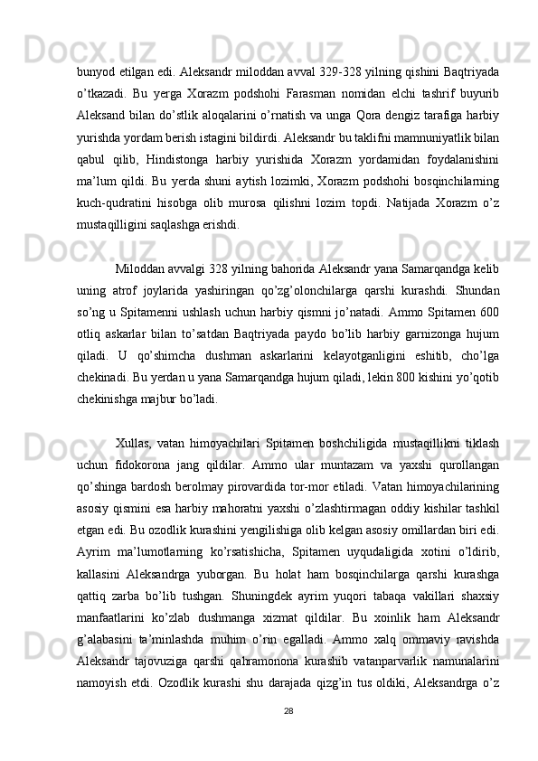 bunyod etilgan edi. Aleksandr miloddan avval 329-328 yilning qishini Baqtriyada
o’tkazadi.   Bu   yerga   Xorazm   podshohi   Farasman   nomidan   elchi   tashrif   buyurib
Aleksand   bilan   do’stlik  aloqalarini  o’rnatish   va  unga  Qora  dengiz  tarafiga  harbiy
yurishda yordam berish istagini bildirdi. Aleksandr bu taklifni mamnuniyatlik bilan
qabul   qilib,   Hindistonga   harbiy   yurishida   Xorazm   yordamidan   foydalanishini
ma’lum   qildi.   Bu   yerda   shuni   aytish   lozimki,   Xorazm   podshohi   bosqinchilarning
kuch-qudratini   hisobga   olib   murosa   qilishni   lozim   topdi.   Natijada   Xorazm   o’z
mustaqilligini saqlashga erishdi.
Miloddan avvalgi 328 yilning bahorida Aleksandr yana Samarqandga kelib
uning   atrof   joylarida   yashiringan   qo’zg’olonchilarga   qarshi   kurashdi.   Shundan
so’ng u  Spitamenni  ushlash   uchun harbiy  qismni  jo’natadi.  Ammo  Spitamen 600
otliq   askarlar   bilan   to’satdan   Baqtriyada   paydo   bo’lib   harbiy   garnizonga   hujum
qiladi.   U   qo’shimcha   dushman   askarlarini   kelayotganligini   eshitib,   cho’lga
chekinadi. Bu yerdan u yana Samarqandga hujum qiladi, lekin 800 kishini yo’qotib
chekinishga majbur bo’ladi.
Xullas,   vatan   himoyachilari   Spitamen   boshchiligida   mustaqillikni   tiklash
uchun   fidokorona   jang   qildilar.   Ammo   ular   muntazam   va   yaxshi   qurollangan
qo’shinga bardosh berolmay pirovardida tor-mor etiladi. Vatan himoyachilarining
asosiy qismini esa harbiy mahoratni yaxshi  o’zlashtirmagan oddiy kishilar tashkil
etgan edi. Bu ozodlik kurashini yengilishiga olib kelgan asosiy omillardan biri edi.
Ayrim   ma’lumotlarning   ko’rsatishicha,   Spitamen   uyqudaligida   xotini   o’ldirib,
kallasini   Aleksandrga   yuborgan.   Bu   holat   ham   bosqinchilarga   qarshi   kurashga
qattiq   zarba   bo’lib   tushgan.   Shuningdek   ayrim   yuqori   tabaqa   vakillari   shaxsiy
manfaatlarini   ko’zlab   dushmanga   xizmat   qildilar.   Bu   xoinlik   ham   Aleksandr
g’alabasini   ta’minlashda   muhim   o’rin   egalladi.   Ammo   xalq   ommaviy   ravishda
Aleksandr   tajovuziga   qarshi   qahramonona   kurashib   vatanparvarlik   namunalarini
namoyish   etdi.   Ozodlik   kurashi   shu   darajada   qizg’in   tus   oldiki,   Aleksandrga   o’z
28 