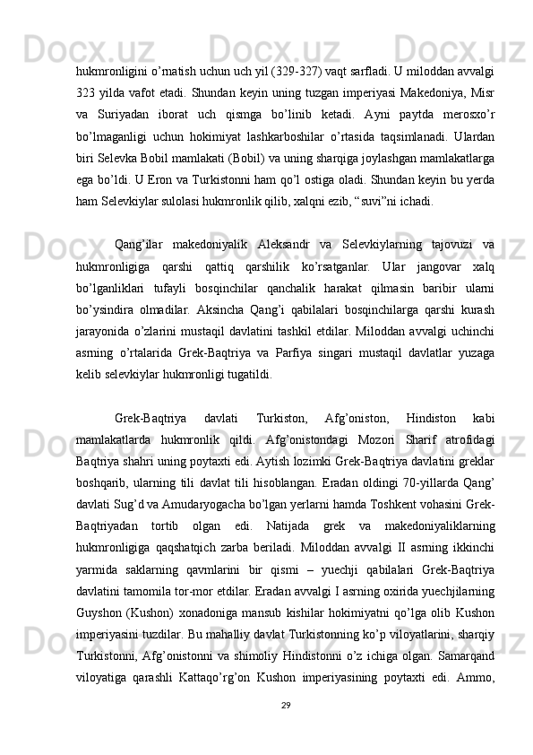 hukmronligini o’rnatish uchun uch yil (329-327) vaqt sarfladi. U miloddan avvalgi
323  yilda   vafot   etadi.   Shundan   keyin   uning  tuzgan   imperiyasi   Makedoniya,   Misr
va   Suriyadan   iborat   uch   qismga   bo’linib   ketadi.   Ayni   paytda   merosxo’r
bo’lmaganligi   uchun   hokimiyat   lashkarboshilar   o’rtasida   taqsimlanadi.   Ulardan
biri Selevka Bobil mamlakati (Bobil) va uning sharqiga joylashgan mamlakatlarga
ega bo’ldi. U Eron va Turkistonni ham qo’l ostiga oladi. Shundan keyin bu yerda
ham Selevkiylar sulolasi hukmronlik qilib, xalqni ezib, “suvi”ni ichadi.
Qang’ilar   makedoniyalik   Aleksandr   va   Selevkiylarning   tajovuzi   va
hukmronligiga   qarshi   qattiq   qarshilik   ko’rsatganlar.   Ular   jangovar   xalq
bo’lganliklari   tufayli   bosqinchilar   qanchalik   harakat   qilmasin   baribir   ularni
bo’ysindira   olmadilar.   Aksincha   Qang’i   qabilalari   bosqinchilarga   qarshi   kurash
jarayonida   o’zlarini   mustaqil   davlatini   tashkil   etdilar.   Miloddan   avvalgi   uchinchi
asrning   o’rtalarida   Grek-Baqtriya   va   Parfiya   singari   mustaqil   davlatlar   yuzaga
kelib selevkiylar hukmronligi tugatildi.
Grek-Baqtriya   davlati   Turkiston,   Afg’oniston,   Hindiston   kabi
mamlakatlarda   hukmronlik   qildi.   Afg’onistondagi   Mozori   Sharif   atrofidagi
Baqtriya shahri uning poytaxti edi. Aytish lozimki Grek-Baqtriya davlatini greklar
boshqarib,   ularning   tili   davlat   tili   hisoblangan.   Eradan   oldingi   70-yillarda   Qang’
davlati Sug’d va Amudaryogacha bo’lgan yerlarni hamda Toshkent vohasini Grek-
Baqtriyadan   tortib   olgan   edi.   Natijada   grek   va   makedoniyaliklarning
hukmronligiga   qaqshatqich   zarba   beriladi.   Miloddan   avvalgi   II   asrning   ikkinchi
yarmida   saklarning   qavmlarini   bir   qismi   –   yuechji   qabilalari   Grek-Baqtriya
davlatini tamomila tor-mor etdilar. Eradan avvalgi I asrning oxirida yuechjilarning
Guyshon   (Kushon)   xonadoniga   mansub   kishilar   hokimiyatni   qo’lga   olib   Kushon
imperiyasini tuzdilar. Bu mahalliy davlat Turkistonning ko’p viloyatlarini, sharqiy
Turkistonni,   Afg’onistonni   va   shimoliy   Hindistonni   o’z   ichiga   olgan.   Samarqand
viloyatiga   qarashli   Kattaqo’rg’on   Kushon   imperiyasining   poytaxti   edi.   Ammo,
29 