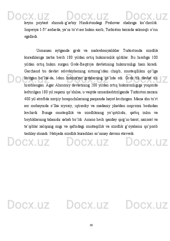 keyin   poytaxt   shimoli-g’arbiy   Hindistondagi   Peshovar   shahriga   ko’chirildi.
Imperiya I-IV asrlarda, ya’ni to’rt asr hukm surib, Turkiston tarixida salmoqli o’rin
egalladi.
Umuman   aytganda   grek   va   makedoniyaliklar   Turkistonda   ozodlik
kurashlariga   zarba   berib   180   yildan   ortiq   hukmronlik   qildilar.   Bu   hisobga   100
yildan   ortiq   hukm   surgan   Grek-Baqtriya   davlatining   hukmronligi   ham   kiradi.
Garchand   bu   davlat   selevkiylarning   sirtmog’idan   chiqib,   mustaqillikni   qo’lga
kiritgan   bo’lsa-da,   lekin   hokimiyat   greklarning   qo’lida   edi.   Grek   tili   davlat   tili
hisoblangan. Agar Ahmoniy davlatining 200 yildan ortiq hukmronligiga yuqorida
keltirilgan 180 yil raqami qo’shilsa, u vaqtda umumlashtirilganda Turkiston zamini
400 yil atrofida xorijiy bosqinchilarning panjasida hayot kechirgan. Mana shu to’rt
asr   mobaynida   o’lka   siyosiy,   iqtisodiy   va   madaniy   jihatdan   inqirozni   boshidan
kechirdi.   Bunga   mustaqillik   va   ozodlikning   yo’qotilishi,   qattiq   zulm   va
boyliklarning talanishi sabab bo’ldi. Ammo hech qanday qirg’in-barot, nazorat va
ta’qiblar   xalqning   ongi   va   qalbidagi   mustaqillik   va   ozodlik   g’oyalarini   qo’porib
tashlay olmadi. Natijada ozodlik kurashlari so’nmay davom etaverdi.
30 